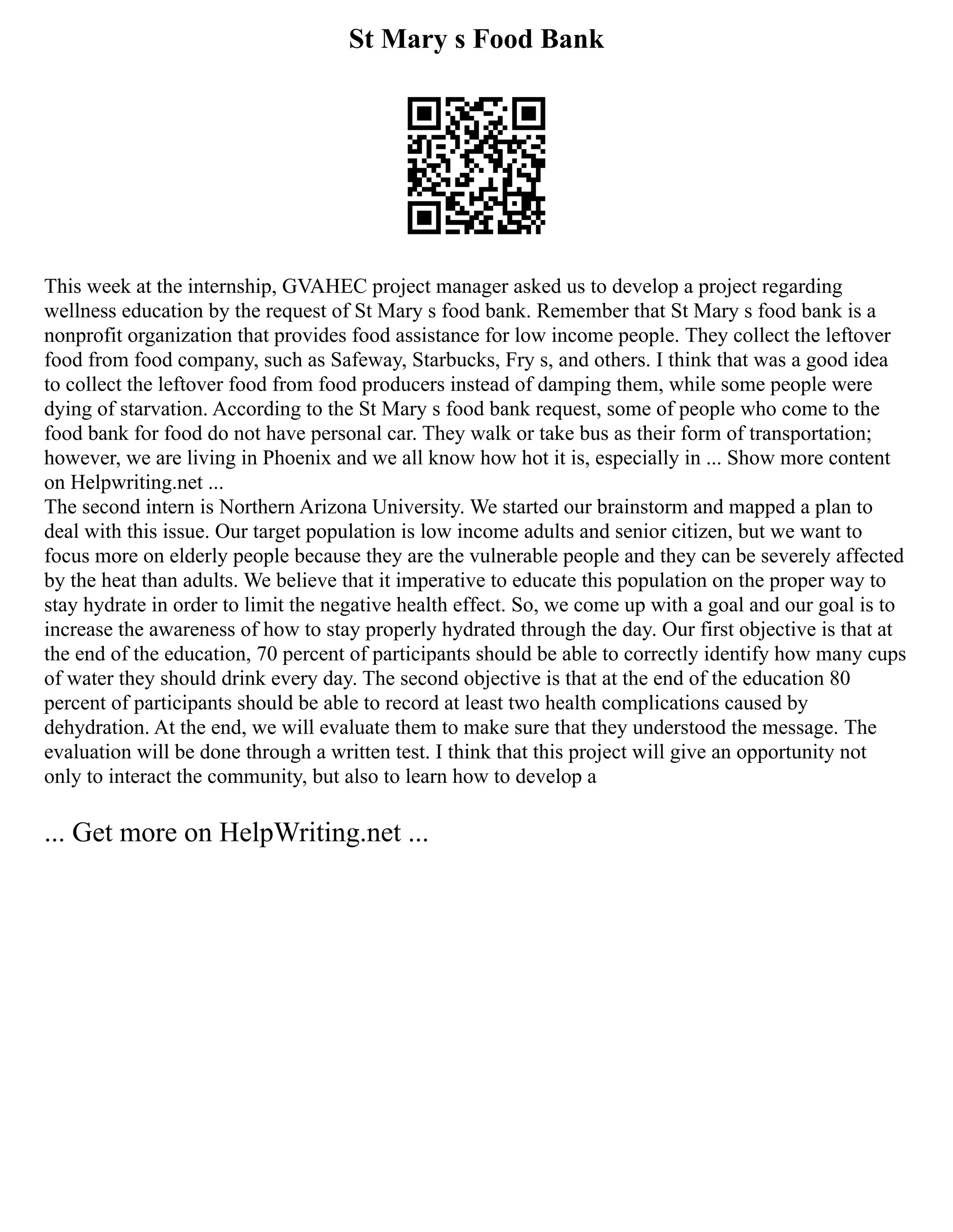 St Mary s Food Bank
This week at the internship, GVAHEC project manager asked us to develop a project regarding
wellness education by the request of St Mary s food bank. Remember that St Mary s food bank is a
nonprofit organization that provides food assistance for low income people. They collect the leftover
food from food company, such as Safeway, Starbucks, Fry s, and others. I think that was a good idea
to collect the leftover food from food producers instead of damping them, while some people were
dying of starvation. According to the St Mary s food bank request, some of people who come to the
food bank for food do not have personal car. They walk or take bus as their form of transportation;
however, we are living in Phoenix and we all know how hot it is, especially in ... Show more content
on Helpwriting.net ...
The second intern is Northern Arizona University. We started our brainstorm and mapped a plan to
deal with this issue. Our target population is low income adults and senior citizen, but we want to
focus more on elderly people because they are the vulnerable people and they can be severely affected
by the heat than adults. We believe that it imperative to educate this population on the proper way to
stay hydrate in order to limit the negative health effect. So, we come up with a goal and our goal is to
increase the awareness of how to stay properly hydrated through the day. Our first objective is that at
the end of the education, 70 percent of participants should be able to correctly identify how many cups
of water they should drink every day. The second objective is that at the end of the education 80
percent of participants should be able to record at least two health complications caused by
dehydration. At the end, we will evaluate them to make sure that they understood the message. The
evaluation will be done through a written test. I think that this project will give an opportunity not
only to interact the community, but also to learn how to develop a
... Get more on HelpWriting.net ...
 