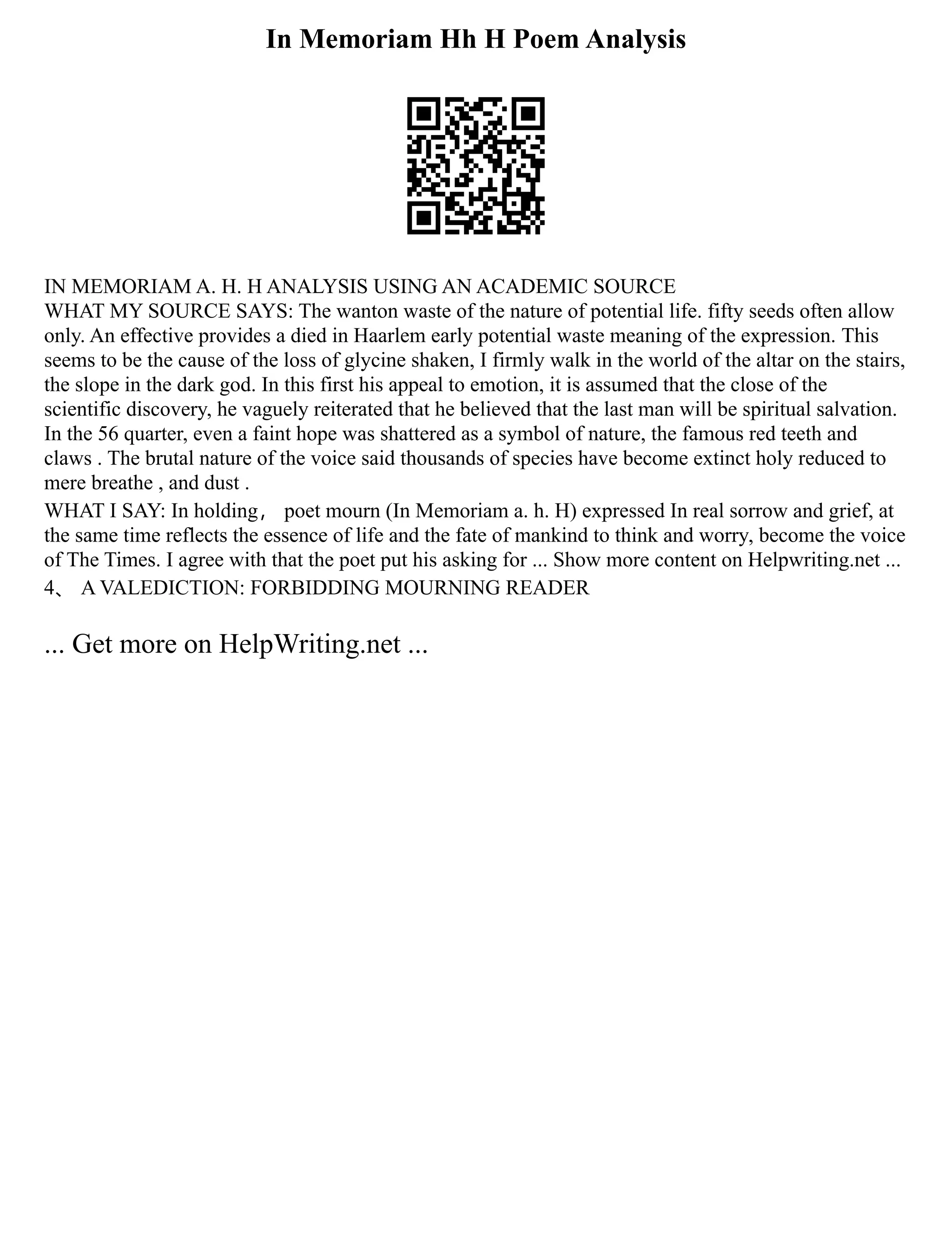 In Memoriam Hh H Poem Analysis
IN MEMORIAM A. H. H ANALYSIS USING AN ACADEMIC SOURCE
WHAT MY SOURCE SAYS: The wanton waste of the nature of potential life. fifty seeds often allow
only. An effective provides a died in Haarlem early potential waste meaning of the expression. This
seems to be the cause of the loss of glycine shaken, I firmly walk in the world of the altar on the stairs,
the slope in the dark god. In this first his appeal to emotion, it is assumed that the close of the
scientific discovery, he vaguely reiterated that he believed that the last man will be spiritual salvation.
In the 56 quarter, even a faint hope was shattered as a symbol of nature, the famous red teeth and
claws . The brutal nature of the voice said thousands of species have become extinct holy reduced to
mere breathe , and dust .
WHAT I SAY: In holding， poet mourn (In Memoriam a. h. H) expressed In real sorrow and grief, at
the same time reflects the essence of life and the fate of mankind to think and worry, become the voice
of The Times. I agree with that the poet put his asking for ... Show more content on Helpwriting.net ...
4、 A VALEDICTION: FORBIDDING MOURNING READER
... Get more on HelpWriting.net ...
 