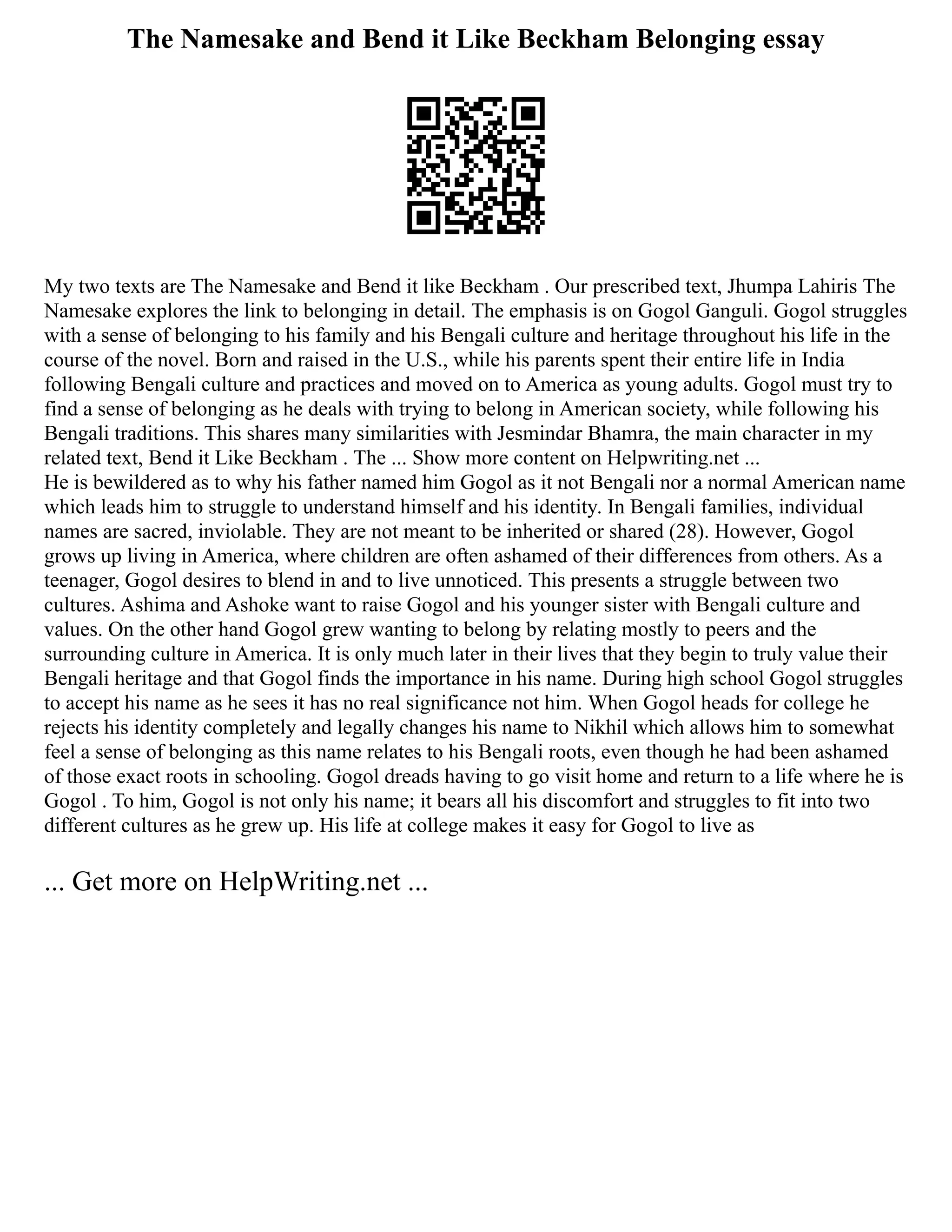 The Namesake and Bend it Like Beckham Belonging essay
My two texts are The Namesake and Bend it like Beckham . Our prescribed text, Jhumpa Lahiris The
Namesake explores the link to belonging in detail. The emphasis is on Gogol Ganguli. Gogol struggles
with a sense of belonging to his family and his Bengali culture and heritage throughout his life in the
course of the novel. Born and raised in the U.S., while his parents spent their entire life in India
following Bengali culture and practices and moved on to America as young adults. Gogol must try to
find a sense of belonging as he deals with trying to belong in American society, while following his
Bengali traditions. This shares many similarities with Jesmindar Bhamra, the main character in my
related text, Bend it Like Beckham . The ... Show more content on Helpwriting.net ...
He is bewildered as to why his father named him Gogol as it not Bengali nor a normal American name
which leads him to struggle to understand himself and his identity. In Bengali families, individual
names are sacred, inviolable. They are not meant to be inherited or shared (28). However, Gogol
grows up living in America, where children are often ashamed of their differences from others. As a
teenager, Gogol desires to blend in and to live unnoticed. This presents a struggle between two
cultures. Ashima and Ashoke want to raise Gogol and his younger sister with Bengali culture and
values. On the other hand Gogol grew wanting to belong by relating mostly to peers and the
surrounding culture in America. It is only much later in their lives that they begin to truly value their
Bengali heritage and that Gogol finds the importance in his name. During high school Gogol struggles
to accept his name as he sees it has no real significance not him. When Gogol heads for college he
rejects his identity completely and legally changes his name to Nikhil which allows him to somewhat
feel a sense of belonging as this name relates to his Bengali roots, even though he had been ashamed
of those exact roots in schooling. Gogol dreads having to go visit home and return to a life where he is
Gogol . To him, Gogol is not only his name; it bears all his discomfort and struggles to fit into two
different cultures as he grew up. His life at college makes it easy for Gogol to live as
... Get more on HelpWriting.net ...
 