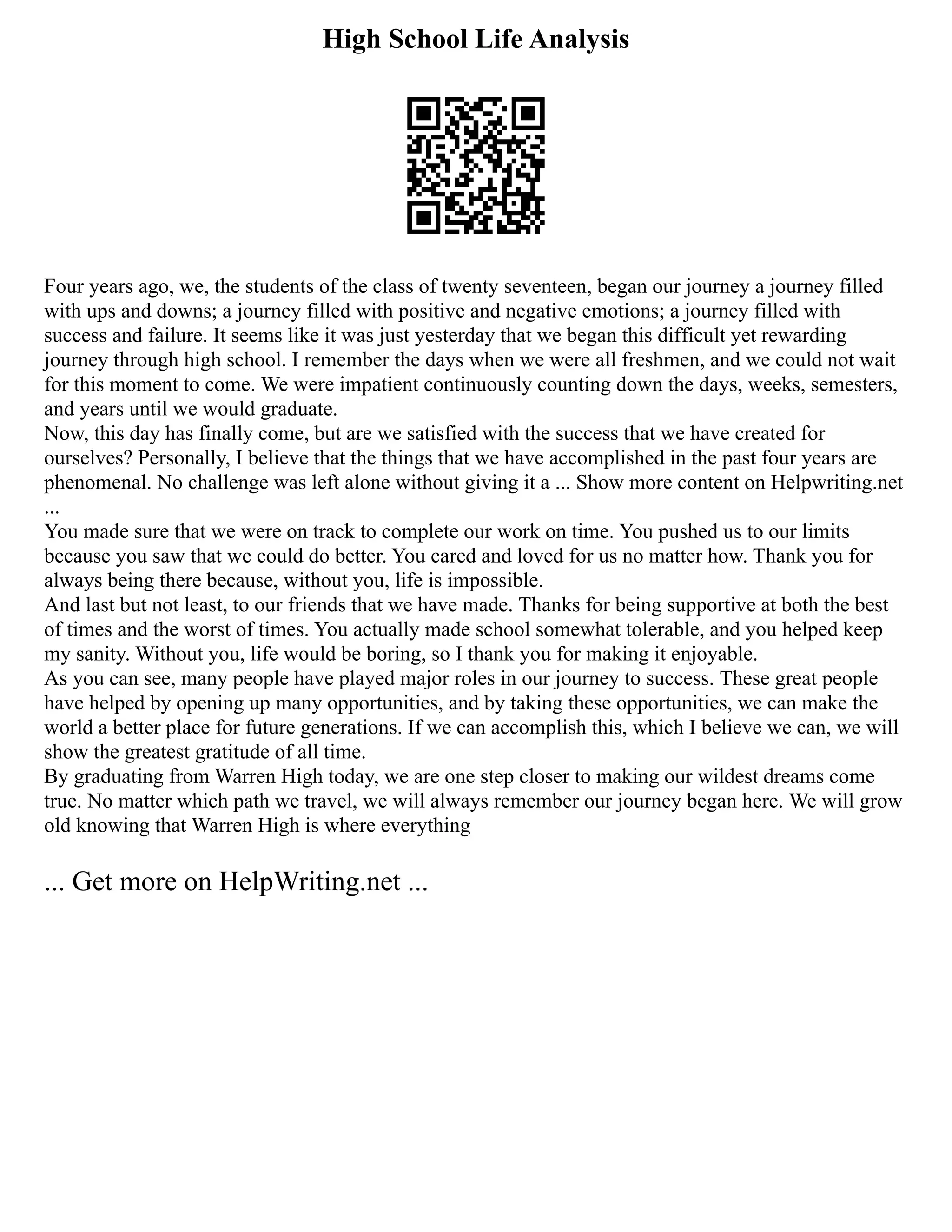 High School Life Analysis
Four years ago, we, the students of the class of twenty seventeen, began our journey a journey filled
with ups and downs; a journey filled with positive and negative emotions; a journey filled with
success and failure. It seems like it was just yesterday that we began this difficult yet rewarding
journey through high school. I remember the days when we were all freshmen, and we could not wait
for this moment to come. We were impatient continuously counting down the days, weeks, semesters,
and years until we would graduate.
Now, this day has finally come, but are we satisfied with the success that we have created for
ourselves? Personally, I believe that the things that we have accomplished in the past four years are
phenomenal. No challenge was left alone without giving it a ... Show more content on Helpwriting.net
...
You made sure that we were on track to complete our work on time. You pushed us to our limits
because you saw that we could do better. You cared and loved for us no matter how. Thank you for
always being there because, without you, life is impossible.
And last but not least, to our friends that we have made. Thanks for being supportive at both the best
of times and the worst of times. You actually made school somewhat tolerable, and you helped keep
my sanity. Without you, life would be boring, so I thank you for making it enjoyable.
As you can see, many people have played major roles in our journey to success. These great people
have helped by opening up many opportunities, and by taking these opportunities, we can make the
world a better place for future generations. If we can accomplish this, which I believe we can, we will
show the greatest gratitude of all time.
By graduating from Warren High today, we are one step closer to making our wildest dreams come
true. No matter which path we travel, we will always remember our journey began here. We will grow
old knowing that Warren High is where everything
... Get more on HelpWriting.net ...
 