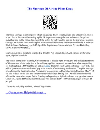 The Shortage Of Airline Pilots Essay
There is a shortage in airline pilots which has caused delays long layovers, and late arrivals. This is
in part due to the cost of becoming a pilot. Both government regulations and cost to the private
individual and public option has choked the ability for individual to start on the journey of aviation.
Garvey (2016) from the American pilot association also list these and other contributors in Aviation
Week & Space Technology, p15–15. 1p. (Pilot Population–Commercial and Private–Dwindling)
DUNS Number: 003251972
Every decade or so the alarm sounds: Big Trouble, Not Enough Pilots! And claxons are howling
again, right on schedule.
The causes of the latest calamity, which some say is already here, are several and include: retirement
of Vietnam–era pilots, reduction in the military pipeline, increased air travel and a law demanding
co–pilots achieve 1,500 flight hours and an Airline Transport Pilot (ATP) certificate––only to be met
with a "you–want–fries–with–that" pay scale in spite of these costly attainments. The pilot shortage
is headlining the Regional Airline Association 's convention in Charlotte, North Carolina, May 9–12.
He also reflects on the cost and cheap commercial airfares. Stating that "As with the commercial
pilot crisis, money is a major factor. Owning and operating a light aircraft can be expensive. A new
Cirrus SR22 costs $500,000; monthly hangar rent can run $350–1,000 or more; avgas averages $6
per gal.
"Those are really big numbers," notes King Schools
... Get more on HelpWriting.net ...
 