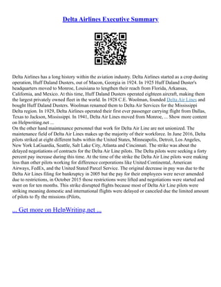 Delta Airlines Executive Summary
Delta Airlines has a long history within the aviation industry. Delta Airlines started as a crop dusting
operation, Huff Daland Dusters, out of Macon, Georgia in 1924. In 1925 Huff Daland Duster's
headquarters moved to Monroe, Louisiana to lengthen their reach from Florida, Arkansas,
California, and Mexico. At this time, Huff Daland Dusters operated eighteen aircraft, making them
the largest privately owned fleet in the world. In 1928 C.E. Woolman, founded Delta Air Lines and
bought Huff Daland Dusters. Woolman renamed them to Delta Air Services for the Mississippi
Delta region. In 1929, Delta Airlines operated their first ever passenger carrying flight from Dallas,
Texas to Jackson, Mississippi. In 1941, Delta Air Lines moved from Monroe, ... Show more content
on Helpwriting.net ...
On the other hand maintenance personnel that work for Delta Air Line are not unionized. The
maintenance field of Delta Air Lines makes up the majority of their workforce. In June 2016, Delta
pilots striked at eight different hubs within the United States, Minneapolis, Detroit, Los Angeles,
New York LaGuardia, Seattle, Salt Lake City, Atlanta and Cincinnati. The strike was about the
delayed negotiations of contracts for the Delta Air Line pilots. The Delta pilots were seeking a forty
percent pay increase during this time. At the time of the strike the Delta Air Line pilots were making
less than other pilots working for difference corporations like United Continental, American
Airways, FedEx, and the United Stated Parcel Service. The original decrease in pay was due to the
Delta Air Lines filing for bankruptcy in 2005 but the pay for their employees were never amended
due to restrictions, in October 2015 those restrictions were lifted and negotiations were started and
went on for ten months. This strike disrupted flights because most of Delta Air Line pilots were
striking meaning domestic and international flights were delayed or canceled due the limited amount
of pilots to fly the missions (Pilots,
... Get more on HelpWriting.net ...
 