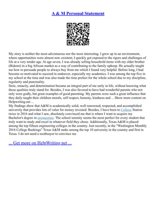 A & M Personal Statement
My story is neither the most adventurous nor the most interesting. I grew up in an environment,
where opportunities were almost non–existent; I quickly got exposed to the rigors and challenges of
life at a very tender age. At age seven, I was already selling household items with my older brother
(Bidemi) in a big African market as a way of contributing to the family upkeep. He actually taught
me how to persuade people to always buy from me which I found very helpful. Before long, I had
become so motivated to succeed in endeavor, especially my academics. I was among the top five in
my school at the time and was also made the time prefect for the whole school due to my discipline,
regularity and punctuality.
Stoic, tenacity, and determination became an integral part of me early in life, without knowing what
those qualities truly stand for. Besides, I was also favored to have had wonderful parents who not
only were godly, but great examples of good parenting. My parents were such a great influence that
they daily taught their children morals, self respect, honesty, kindness and ... Show more content on
Helpwriting.net ...
My findings show that A&M is academically solid, well renowned, respected, and accomplished
university that provides lots of value for money invested. Besides, I have been to College Station
twice in 2016 and what I saw, absolutely convinced me that is where I want to acquire my
Bachelor's degree in engineering. The school serenity seems the most perfect for every student that
truly want to study and excel in whatever field they chose. Additionally, Texas A&M is placed
among the top fifteen engineering colleges in the country. Just recently, in the "Washington Monthly
2016 College Rankings" Texas A&M ranks among the top 10 university in the country and first in
Texas. I do not need a soothsayer to convince me
... Get more on HelpWriting.net ...
 