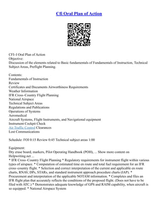 Cfi Oral Plan of Action
CFI–I Oral Plan of Action
Objective:
Discussion of the elements related to Basic fundamentals of Fundamentals of Instruction, Technical
Subject Areas, Preflight Planning.
Contents:
Fundamentals of Instruction
Review
Certificates and Documents Airworthiness Requirements
Weather Information
IFR Cross–Country Flight Planning
National Airspace
Technical Subject Areas
Regulations and Publications
Operations of Systems
Aeromedical
Aircraft Systems, Flight Instruments, and Navigational equipment
Instrument Cockpit Check
Air Traffic Control Clearances
Lost Communications
Schedule: FOI 0:15 Review 0:45 Technical subject areas 1:00
Equipment:
Dry erase board, markers, Pilot Operating Handbook (POH), ... Show more content on
Helpwriting.net ...
* IFR Cross–Country Flight Planning * Regulatory requirements for instrument flight within various
types of airspace. * Computation of estimated time en route and total fuel requirement for an IFR
cross–country flight. * Selection and correct interpretation of the current and applicable en route
charts, RNAV, DPs, STARs, and standard instrument approach procedure charts (IAP). *
Procurement and interpretation of the applicable NOTAM information. * Completes and files an
IFR flight plan that accurately reflects the conditions of the proposed flight. (Does not have to be
filed with ATC.) * Demonstrates adequate knowledge of GPS and RAIM capability, when aircraft is
so equipped. * National Airspace System
 
