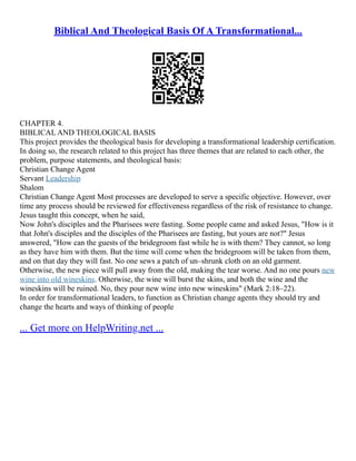 Biblical And Theological Basis Of A Transformational...
CHAPTER 4.
BIBLICAL AND THEOLOGICAL BASIS
This project provides the theological basis for developing a transformational leadership certification.
In doing so, the research related to this project has three themes that are related to each other, the
problem, purpose statements, and theological basis:
Christian Change Agent
Servant Leadership
Shalom
Christian Change Agent Most processes are developed to serve a specific objective. However, over
time any process should be reviewed for effectiveness regardless of the risk of resistance to change.
Jesus taught this concept, when he said,
Now John's disciples and the Pharisees were fasting. Some people came and asked Jesus, "How is it
that John's disciples and the disciples of the Pharisees are fasting, but yours are not?" Jesus
answered, "How can the guests of the bridegroom fast while he is with them? They cannot, so long
as they have him with them. But the time will come when the bridegroom will be taken from them,
and on that day they will fast. No one sews a patch of un–shrunk cloth on an old garment.
Otherwise, the new piece will pull away from the old, making the tear worse. And no one pours new
wine into old wineskins. Otherwise, the wine will burst the skins, and both the wine and the
wineskins will be ruined. No, they pour new wine into new wineskins" (Mark 2:18–22).
In order for transformational leaders, to function as Christian change agents they should try and
change the hearts and ways of thinking of people
... Get more on HelpWriting.net ...
 