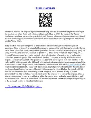 Class C Airspace
There was no need for airspace regulation in the US up until 1903 when the Wright brothers began
the modern age of air flight with a homemade aircraft. Then in 1905, the work of the Wright
brothers accumulated into the first practical aircraft that and subsequent improvements that allowed
aviation technology to develop into commercial aircraft as well as war–capable planes which were
used in World War I.
Early aviation was quite dangerous as a result of no advanced navigational technologies or
automated flight systems. A great deal of human error was possible with these early aircraft. During
these times, pilots flew close enough to the ground so that they could tell where they were going by
using roadways and railways. This sort of primitive ... Show more content on Helpwriting.net ...
A class C airspace must have met a basic physical infrastructure of a control tower and a radar–
controlled approach system. The altitude limit for class C airspace is usually 4000 ft above the
airport. The overarching shelf–like space has an upper and lower region, each with a radius of 10
miles and 20 miles, respectively. Although prior authorization/permission is not needed, aircraft that
want to enter class C airspace must establish radio communication with local air traffic control prior
to entering the airspace or be faced with trespassing. Aircraft pilots wishing to enter this area do not
need special certification but a speed limit of 230 mph must be obeyed below the altitude of 2500
feet and the immediate area surrounding class C airspace. Pilots must be willing to follow
commands from ATC including requests not to enter the airspace or to vacate the airspace. Class C
airspace designation is only to be effective while the control tower and radar–controlled approach
system are active. Outside of these hours, the airspace becomes Class D or E airspace depending on
if the approach control is closed or the tower is
... Get more on HelpWriting.net ...
 