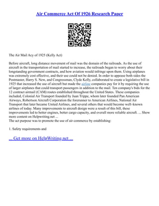 Air Commerce Act Of 1926 Research Paper
The Air Mail Acy of 1925 (Kelly Act)
Before aircraft, long distance movement of mail was the domain of the railroads. As the use of
aircraft in the transportation of mail started to increase, the railroads began to worry about their
longstanding government contracts, and how aviation would infringe upon them. Using airplanes
was extremely cost effective, and their use could not be denied. In order to appease both sides the
Postmaster, Harry S. New, and Congressman, Clyde Kelly, collaborated to create a legislative bill in
1925 that increased the use of aircraft but made the airline companies pay for it by requiring the use
of larger airplanes that could transport passengers in addition to the mail. Ten company's bids for the
12 contract airmail (CAM) routes established throughout the United States. These companies
included, Colonial Air Transport founded by Juan Trippe, whom later founded Pan American
Airways, Robertson Aircraft Corporation the forerunner to American Airlines, National Air
Transport that later became United Airlines, and several others that would become well–known
airlines of today. Many improvements to aircraft design were a result of this bill, these
improvements led to better engines, better cargo capacity, and overall more reliable aircraft. ... Show
more content on Helpwriting.net ...
The act purpose was to promote the use of air commerce by establishing:
1. Safety requirements and
... Get more on HelpWriting.net ...
 