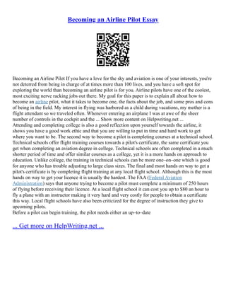 Becoming an Airline Pilot Essay
Becoming an Airline Pilot If you have a love for the sky and aviation is one of your interests, you're
not deterred from being in charge of at times more than 100 lives, and you have a soft spot for
exploring the world than becoming an airline pilot is for you. Airline pilots have one of the coolest,
most exciting nerve racking jobs out there. My goal for this paper is to explain all about how to
become an airline pilot, what it takes to become one, the facts about the job, and some pros and cons
of being in the field. My interest in flying was harbored as a child during vacations, my mother is a
flight attendant so we traveled often. Whenever entering an airplane I was at awe of the sheer
number of controls in the cockpit and the ... Show more content on Helpwriting.net ...
Attending and completing college is also a good reflection upon yourself towards the airline, it
shows you have a good work ethic and that you are willing to put in time and hard work to get
where you want to be. The second way to become a pilot is completing courses at a technical school.
Technical schools offer flight training courses towards a pilot's certificate, the same certificate you
get when completing an aviation degree in college. Technical schools are often completed in a much
shorter period of time and offer similar courses as a college, yet it is a more hands on approach to
education. Unlike college, the training in technical schools can be more one–on–one which is good
for anyone who has trouble adjusting to large class sizes. The final and most hands on way to get a
pilot's certificate is by completing flight training at any local flight school. Although this is the most
hands on way to get your licence it is usually the hardest. The FAA (Federal Aviation
Administration) says that anyone trying to become a pilot must complete a minimum of 250 hours
of flying before receiving their licence. At a local flight school it can cost you up to $80 an hour to
fly a plane with an instructor making it very hard and very costly for people to obtain a certificate
this way. Local flight schools have also been criticized for the degree of instruction they give to
upcoming pilots.
Before a pilot can begin training, the pilot needs either an up–to–date
... Get more on HelpWriting.net ...
 