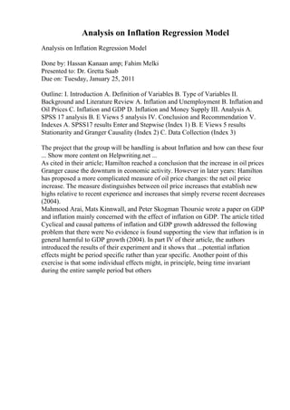 Analysis on Inflation Regression Model
Analysis on Inflation Regression Model
Done by: Hassan Kanaan amp; Fahim Melki
Presented to: Dr. Gretta Saab
Due on: Tuesday, January 25, 2011
Outline: I. Introduction A. Definition of Variables B. Type of Variables II.
Background and Literature Review A. Inflation and Unemployment B. Inflation and
Oil Prices C. Inflation and GDP D. Inflation and Money Supply III. Analysis A.
SPSS 17 analysis B. E Views 5 analysis IV. Conclusion and Recommendation V.
Indexes A. SPSS17 results Enter and Stepwise (Index 1) B. E Views 5 results
Stationarity and Granger Causality (Index 2) C. Data Collection (Index 3)
The project that the group will be handling is about Inflation and how can these four
... Show more content on Helpwriting.net ...
As cited in their article; Hamilton reached a conclusion that the increase in oil prices
Granger cause the downturn in economic activity. However in later years: Hamilton
has proposed a more complicated measure of oil price changes: the net oil price
increase. The measure distinguishes between oil price increases that establish new
highs relative to recent experience and increases that simply reverse recent decreases
(2004).
Mahmood Arai, Mats Kinnwall, and Peter Skogman Thoursie wrote a paper on GDP
and inflation mainly concerned with the effect of inflation on GDP. The article titled
Cyclical and causal patterns of inflation and GDP growth addressed the following
problem that there were No evidence is found supporting the view that inflation is in
general harmful to GDP growth (2004). In part IV of their article, the authors
introduced the results of their experiment and it shows that ...potential inflation
effects might be period specific rather than year specific. Another point of this
exercise is that some individual effects might, in principle, being time invariant
during the entire sample period but others
 