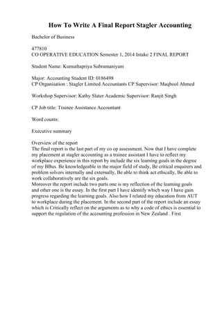 How To Write A Final Report Stagler Accounting
Bachelor of Business
477810
CO OPERATIVE EDUCATION Semester 1, 2014 Intake 2 FINAL REPORT
Student Name: Kumuthapriya Subramaniyam
Major: Accounting Student ID: 0186498
CP Organisation : Stagler Limited Accountants CP Supervisor: Maqbool Ahmed
Workshop Supervisor: Kathy Slater Academic Supervisor: Ranjit Singh
CP Job title: Trainee Assistance Accountant
Word counts:
Executive summary
Overview of the report
The final report is the last part of my co op assessment. Now that I have complete
my placement at stagler accounting as a trainee assistant I have to reflect my
workplace experience in this report by include the six learning goals in the degree
of my BBus. Be knowledgeable in the major field of study, Be critical enquirers and
problem solvers internally and externally, Be able to think act ethically, Be able to
work collaboratively are the six goals.
Moreover the report include two parts one is my reflection of the learning goals
and other one is the essay. In the first part I have identify which way I have gain
progress regarding the learning goals. Also how I related my education from AUT
to workplace during the placement. In the second part of the report include an essay
which is Critically reflect on the arguments as to why a code of ethics is essential to
support the regulation of the accounting profession in New Zealand . First
 