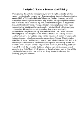 Analysis Of Lolita s Tehran, And Fidelity
When entering this unit of postmodernism, my only thoughts were of a reluctant
nature. I pessimistically expected only disagreement and frustration from reading the
works of Life of Pi, Reading Lolita in Tehran, and Fidelity. However, my initial
expectations were completely and thankfully wrecked. Though the philosophies of
both Martel and Nafisi contradict my own, there are endless gems of insight to be
plundered from their writings. These postmodern works emphasize where we as
humans find our identity and how religionplays into that identity. Contrary to my
presumptions, I learned so much from reading these novels woven with
postmodernists thought and can say with confidence that I am a better and more
educated person for having read them. Postmodernism is not a wholly cohesive
ideology that can be covered in a single blanket statement. It is more of an umbrella
that contains many miscellaneous modern conceptions of things. (Uhhhh citation,
idrk) There is an over arching theme, however, that rejects objective truth. This belief
would argue that truth can be constructed by each person individually. For Pi, this
meant his house could be a temple for gods from Hinduism, Christianity, and Islam
(Martel 45 46). It did not matter that those religions were not congruous, he just
wanted to love God (Martel 69). His truth was that all religions are true (Martel 69).
Nafisi similarly creates her own truth in her living room which became [her]
sanctuary, [her] self contained
 