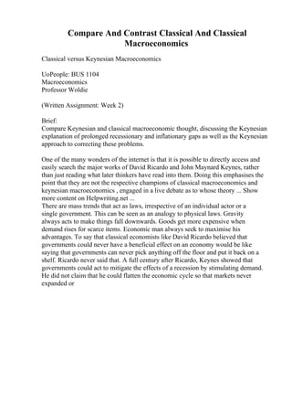 Compare And Contrast Classical And Classical
Macroeconomics
Classical versus Keynesian Macroeconomics
UoPeople: BUS 1104
Macroeconomics
Professor Woldie
(Written Assignment: Week 2)
Brief:
Compare Keynesian and classical macroeconomic thought, discussing the Keynesian
explanation of prolonged recessionary and inflationary gaps as well as the Keynesian
approach to correcting these problems.
One of the many wonders of the internet is that it is possible to directly access and
easily search the major works of David Ricardo and John Maynard Keynes, rather
than just reading what later thinkers have read into them. Doing this emphasises the
point that they are not the respective champions of classical macroeconomics and
keynesian macroeconomics , engaged in a live debate as to whose theory ... Show
more content on Helpwriting.net ...
There are mass trends that act as laws, irrespective of an individual actor or a
single government. This can be seen as an analogy to physical laws. Gravity
always acts to make things fall downwards. Goods get more expensive when
demand rises for scarce items. Economic man always seek to maximise his
advantages. To say that classical economists like David Ricardo believed that
governments could never have a beneficial effect on an economy would be like
saying that governments can never pick anything off the floor and put it back on a
shelf. Ricardo never said that. A full century after Ricardo, Keynes showed that
governments could act to mitigate the effects of a recession by stimulating demand.
He did not claim that he could flatten the economic cycle so that markets never
expanded or
 