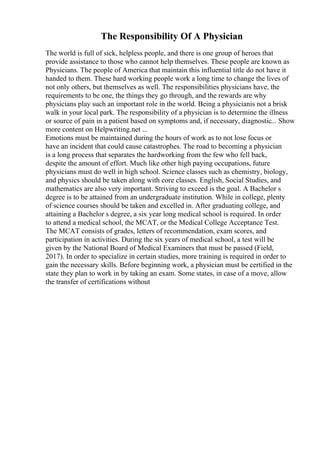 The Responsibility Of A Physician
The world is full of sick, helpless people, and there is one group of heroes that
provide assistance to those who cannot help themselves. These people are known as
Physicians. The people of America that maintain this influential title do not have it
handed to them. These hard working people work a long time to change the lives of
not only others, but themselves as well. The responsibilities physicians have, the
requirements to be one, the things they go through, and the rewards are why
physicians play such an important role in the world. Being a physicianis not a brisk
walk in your local park. The responsibility of a physician is to determine the illness
or source of pain in a patient based on symptoms and, if necessary, diagnostic... Show
more content on Helpwriting.net ...
Emotions must be maintained during the hours of work as to not lose focus or
have an incident that could cause catastrophes. The road to becoming a physician
is a long process that separates the hardworking from the few who fell back,
despite the amount of effort. Much like other high paying occupations, future
physicians must do well in high school. Science classes such as chemistry, biology,
and physics should be taken along with core classes. English, Social Studies, and
mathematics are also very important. Striving to exceed is the goal. A Bachelor s
degree is to be attained from an undergraduate institution. While in college, plenty
of science courses should be taken and excelled in. After graduating college, and
attaining a Bachelor s degree, a six year long medical school is required. In order
to attend a medical school, the MCAT, or the Medical College Acceptance Test.
The MCAT consists of grades, letters of recommendation, exam scores, and
participation in activities. During the six years of medical school, a test will be
given by the National Board of Medical Examiners that must be passed (Field,
2017). In order to specialize in certain studies, more training is required in order to
gain the necessary skills. Before beginning work, a physician must be certified in the
state they plan to work in by taking an exam. Some states, in case of a move, allow
the transfer of certifications without
 