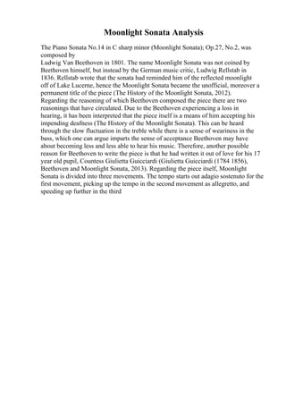 Moonlight Sonata Analysis
The Piano Sonata No.14 in C sharp minor (Moonlight Sonata); Op.27, No.2, was
composed by
Ludwig Van Beethoven in 1801. The name Moonlight Sonata was not coined by
Beethoven himself, but instead by the German music critic, Ludwig Rellstab in
1836. Rellstab wrote that the sonata had reminded him of the reflected moonlight
off of Lake Lucerne, hence the Moonlight Sonata became the unofficial, moreover a
permanent title of the piece (The History of the Moonlight Sonata, 2012).
Regarding the reasoning of which Beethoven composed the piece there are two
reasonings that have circulated. Due to the Beethoven experiencing a loss in
hearing, it has been interpreted that the piece itself is a means of him accepting his
impending deafness (The History of the Moonlight Sonata). This can be heard
through the slow fluctuation in the treble while there is a sense of weariness in the
bass, which one can argue imparts the sense of acceptance Beethoven may have
about becoming less and less able to hear his music. Therefore, another possible
reason for Beethoven to write the piece is that he had written it out of love for his 17
year old pupil, Countess Giulietta Guicciardi (Giulietta Guicciardi (1784 1856),
Beethoven and Moonlight Sonata, 2013). Regarding the piece itself, Moonlight
Sonata is divided into three movements. The tempo starts out adagio sostenuto for the
first movement, picking up the tempo in the second movement as allegretto, and
speeding up further in the third
 