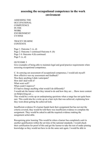 assessing the occupational competence in the work
enviroment
ASSESSING THE
OCCUPATIONAL
COMPETENCE
IN THE
WORK
ENVIRONMENT
UV30564
TRACEY HEARNE
CONTENTS
Page 1. Outcome 3. (c, d)
Page 2. Outcome 3 continued Outcome 4. (b)
Page 3 4. Outcome 4 (b) continued.
Page 5. (c, d)
OUTCOME 3
Give examples of being able to maintain legal and good practice requirements when
assessing occupational competence.
C. In carrying out assessment of occupational competence, I would ask myself:
How effective was my assessment and feedback?
Was there anything I didn t anticipate?
How did I deal with it?
What went well?
What could I improve?
If I had to change anything what would I do differently?
I would ask the learner what they intend to do and how they are ... Show more content
on Helpwriting.net ...
This would be a write up on underpinning questions when a range has not quite been
met. This could also be a write up on a hair style that was achieved, explaining how
they went about getting the achieved look.
Insufficient evidence If a learner hands back their assignment but has not met the
criteria covered, they would be told there was insufficient evidence to complete the
assignment. They would be asked to add the required evidence making the
assignment achievable.
Recognising prior learning This would be when a learner has completed a unit in
another qualification within the set time of the national standards. I would check
their certification for proof of this and get the learner to take the test of under pinning
knowledge so they would not have to do the same unit again. I would be able to
 