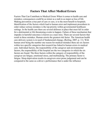 Factors That Affect Medical Errors
Factors That Can Contribute to Medical Errors When it comes to health care and
mistakes; consequences could be as minor as a rash to as major as loss of life.
Making prevention a true part of care or cure, is to the most benefit to hospitals.
Identification of the factors which lead to human error and implement procedures in
order reduce serious mistakes is the top priority within governmental healthcare
settings. In the health care there are several defenses in place that must fail in order
for a detrimental or life threatening events to happen. Failure of these mechanism that
impedes in harmful outcomes is known as a near miss. There are several factors that
result in these mistakes. Human erroris the greatest risk factor. The American health
care delivery system is in need of fundamental change, (Reiling, 2007, p. 11). With
human error being the number one reason for medical mistakes there are six factors
within two specific categories that research has linked to human errors in medical
care. Individual factors, the responsibility of the caregiver and environmental
factors, the responsibility of the hospital are the two categories in which the six
factors are found. The three factors within the category of responsibility of the
caregiver are fatigue, emotional stress, and multitasking. The primary factor is
fatigue. Sleep deprivation results in caregivers error prone judgement and can be
compared to the same as a driver s performance that is under the influence
 