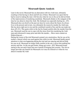 Meursault Quote Analysis
Later in the novel, Meursault has an altercation with two Arab men, ultimately
resulting in him having to shoot and kill one of them. Meursault was upset that he
had to resort to taking the man s life but also when he was in the act he did not think
of the repercussions of murdering somebody. Meursault alludes to the sunagain at the
time he was about to shoot the Arab. My forehead was especially hurting me.. (55).
Meursault does not dwell on the past nor does he worry about the future, he always
lives in the present and in turn, was ultimately the reason he murder the Arab man.
She lay down right next to me and the combined warmth of her and the sun made me
doze off. (51). This quote refers to the fact he found comfort after the murder from the
sun. Meursault used the sun to cope with the stress from him murdering the Arab
man and referenced it many prior and after the murder.... Show more content on
Helpwriting.net ...
During the course of the trial Meursault seemed very emotionless, like he was at his
mother s funeral which was used against him while on trial. Meursault hardly payed
attention to what was happening during the trial and was spacing and did not help
his case at all. Meursault no longer finds comfort in the sun, it gives him nothing but
anxiety and fear. As the sun gets hotter, things get worse . (82). Meursault keeps
staring at the sun and it hurts him now instead of bringing him serenity. The sun no
longer provides any benefit for Meursault ever since he refered to it when he was
about to murder the Arab
 