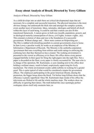 Essay about Analysis of Brazil, Directed by Terry Gilliam
Analysis of Brazil, Directed by Terry Gilliam
As a child develops into an adult there are critical developmental steps that are
necessary for a complete and successful transition. The physical transition is the most
obvious change, but underneath the thick skin and amongst the complex systems,
exists another layer of transitions. Ideas, rationales, ideologies and beliefs all dwell
within this layer of each being. It could be said that a nation can also fit this
transitional framework. A nation grows in both size (wealth, population, power), and
in ideological maturity (emancipation of slaves, civil rights, women s rights...etc).
This constant evolution of ideas and size is the foundation of a successful
government. Without change and ... Show more content on Helpwriting.net ...
The film is riddled with disturbing parallels to current governments close to home.
In Sam Lowry s peculiar world, he works as an employee of the Ministry of
Information s Department of Records. The Ministry is the umbrella corporation
/government that runs everything from utilities and credit ratings to enforcing the
confusing laws that they themselves have created. The working environment is
presented to the viewer as efficiency at its finest. His office shows every person
engaged dutifully in their quest for filing the right papers into the right files. Not a
paper is discarded on the floor; every paper is clearly accounted for. The man who is
in charge of the operation, Mr. Kurtzmann, is seen standing next to his office door
holding a militant stance, watch in hand, suspiciously supervising his lively
mechanism. The whole environment exudes subtle nobility in working for a greater
good. This is quite typical of what would be considered a utopia for government
offices. The employees participating in the great American Dream, chasing the
promotion, the bigger house down the block. Yet before long Gilliam shows that the
efficiency is purely superficial. Once Mr. Kurtzmann steps inside of his office the
televisions are flicked to life and the whole machine stops. The workers show no
difficulty in ignoring their duties. The truth behind this once seemingly perfect
workspace shows itself only moments later, as
 