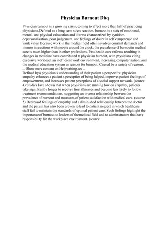 Physician Burnout Dbq
Physician burnout is a growing crisis, coming to affect more than half of practicing
physicians. Defined as a long term stress reaction, burnout is a state of emotional,
mental, and physical exhaustion and distress characterized by cynicism,
depersonalization, poor judgement, and feelings of doubt in self competence and
work value. Because work in the medical field often involves constant demands and
intense interactions with people around the clock, the prevalence of burnoutin medical
care is much higher than in other professions. Past health care reforms resulting in
changes in medicine have contributed to physician burnout, with physicians citing
excessive workload, an inefficient work environment, increasing computerization, and
the medical education system as reasons for burnout. Caused by a variety of reasons,
... Show more content on Helpwriting.net ...
Defined by a physician s understanding of their patient s perspective, physician
empathy enhances a patient s perception of being helped, improves patient feelings of
empowerment, and increases patient perceptions of a social support network. (source
4) Studies have shown that when physicians are running low on empathy, patients
take significantly longer to recover from illnesses and become less likely to follow
treatment recommendations, suggesting an inverse relationship between the
prevalence of burnout and measures of patient satisfaction with medical care. (source
5) Decreased feelings of empathy and a diminished relationship between the doctor
and the patient has also been proven to lead to patient neglect in which healthcare
staff fail to maintain the standards of optimal patient care. Such findings highlight the
importance of burnout to leaders of the medical field and to administrators that have
responsibility for the workplace environment. (source
 