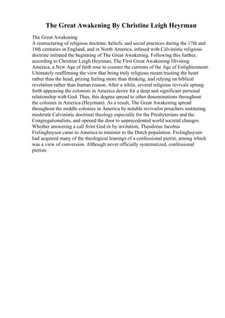 The Great Awakening By Christine Leigh Heyrman
The Great Awakening
A restructuring of religious doctrine, beliefs, and social practices during the 17th and
18th centuries in England, and in North America, infused with Calvinistic religious
doctrine initiated the beginning of The Great Awakening. Following this further,
according to Christine Leigh Heyrman, The First Great Awakening: Divining
America, a New Age of faith rose to counter the currents of the Age of Enlightenment.
Ultimately reaffirming the view that being truly religious meant trusting the heart
rather than the head, prizing feeling more than thinking, and relying on biblical
revelation rather than human reason. After a while, several religious revivals sprung
forth appeasing the colonists in America desire for a deep and significant personal
relationship with God. Thus, this dogma spread to other denominations throughout
the colonies in America (Heyrman). As a result, The Great Awakening spread
throughout the middle colonies in America by notable revivalist preachers instituting
moderate Calvinistic doctrinal theology especially for the Presbyterians and the
Congregationalists, and opened the door to unprecedented world societal changes.
Whether answering a call from God or by invitation, Theodorus Jacobus
Frelinghuysen came to America to minister to the Dutch population. Frelinghuysen
had acquired many of the theological leanings of a confessional pietist, among which
was a view of conversion. Although never officially systematized, confessional
pietists
 