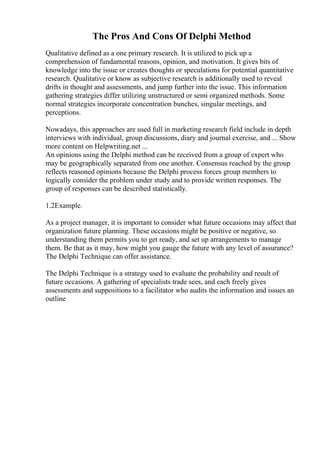 The Pros And Cons Of Delphi Method
Qualitative defined as a one primary research. It is utilized to pick up a
comprehension of fundamental reasons, opinion, and motivation. It gives bits of
knowledge into the issue or creates thoughts or speculations for potential quantitative
research. Qualitative or know as subjective research is additionally used to reveal
drifts in thought and assessments, and jump further into the issue. This information
gathering strategies differ utilizing unstructured or semi organized methods. Some
normal strategies incorporate concentration bunches, singular meetings, and
perceptions.
Nowadays, this approaches are used full in marketing research field include in depth
interviews with individual, group discussions, diary and journal exercise, and ... Show
more content on Helpwriting.net ...
An opinions using the Delphi method can be received from a group of expert who
may be geographically separated from one another. Consensus reached by the group
reflects reasoned opinions because the Delphi process forces group members to
logically consider the problem under study and to provide written responses. The
group of responses can be described statistically.
1.2Example.
As a project manager, it is important to consider what future occasions may affect that
organization future planning. These occasions might be positive or negative, so
understanding them permits you to get ready, and set up arrangements to manage
them. Be that as it may, how might you gauge the future with any level of assurance?
The Delphi Technique can offer assistance.
The Delphi Technique is a strategy used to evaluate the probability and result of
future occasions. A gathering of specialists trade sees, and each freely gives
assessments and suppositions to a facilitator who audits the information and issues an
outline
 