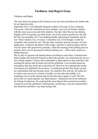 Tardiness And Regret Essay
Tardiness and Regret
The story that I am going to tell is based on my true story and ithout any further ado
let me begin the story.
September 2015, I am officially being the student of Faculty of Arts, Udayana
University. After the orientation for new students, I got a lot of friends; students
with the same year as me and older students. One day when the sun was shining
brightly and I was going to go back home, one of my seniors greeted me. He said
Hi! Do you remember me? I was thinking hardly and trying to remember who he
was. Then I replied, Yes, of course. I remember you. Even though, I could not
remember who exactly he was. The day after, someone sent me message via Line
application. I looked at the photo of the sender, and then I could recognize that he
was the senior who greeted me yesterday. After that meeting at the parking area on
campus, there was no day passed without chatting; our ... Show more content on
Helpwriting.net ...
Day by day we passed with sharing about everything to each other. I learned more
about campus life from him because at that time actually was a hard time for me as a
new college student. I always felt comfortable to share about my day with him. One
morning he told me that he broke up with his girlfriend. I was worried about my
assumption that they broke up it caused by me. However, he explained the reason
was because his girlfriend was too busy. A month passed after they broke up and
my relationship with him became closer. He started to flirt with me. He asked me
to watch a new movie in a cinema. Actually, we have the same hobby; it is
watching a movie in the cinema and our favorite movie genre as well. The first
movie that we watch together was Maze Runner . During the movie he confessed
his feeling; he liked me. He confessed the same thing in the second movie and he
wanted me to be his girlfriend. Unfortunately, at that time, I was not realized that I
also liked him and had a very deep feeling with
 