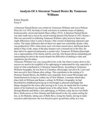 Analysis Of A Streetcar Named Desire By Tennessee
Williams
Kalene Regaldo
Essay 4
A Streetcar Named Desire was written by Tennessee Williams and won a Pulitzer
Prize for it in 1955, his body of work was know to confront issues of adultery,
homosexuality, incest and mental illness (Mays 1815). A Streetcar Named Desire
was later made into a movie by award winning director Elia Kazan in 1951. Kazan s
film was successful in reflecting Tennessee William s plot, however there were
slight differences when it came to Kazan s film version of depicting characters and
scenes. The major difference that set these two apart was censorship, Kazan s film
was produced in 1950 s when times were a lot more conservative, and Kazan had to
abide to Hays Code, many of the play features were censored out in the film, for
they had to be approved and portray a certain roles. Tennessee Williams playwright
was a representation of his family and his own life, Elia Kazan did an outstanding job
transcending his plot to the screen despite the difficulties of abiding to rules and
regulations put into place.
Tennessee Williams was very successful in his work, but when it comes down to his
success we need to be insightful of his upbringing to understand his why especially in
terms of what contributed to A Streetcar Named Desire. According to Tennessee
Williams biography, he was born in Columbus, Mississippi, moved to St. Louis and
later moved to New Orleans after college. This contributes to the setting of A
Streetcar Named Desire, the DuBois were originally from Laurel Mississippi and
found themselves living in a urban city of New Orleans, Louisiana which takes
place both in Williams and Kazan s setting. In William s biography, he had
described his childhood growing up in mississippi as pleasant and happy but
things changed for the worse after moving to St. Louis, he stated that his Carefree
nature of his boyhood was stripped away in his urban home . This can be seen
through Blanche and Stella s own upbringing, in William s play the two lost Belle
Reve, Stella moves to New Orleans and finds herself in the city center settling for
less, as for Blanche, taking care of Belle Reve, losing her family, having to make
executive adult decisions she was forced to grow up and face reality at a very
 