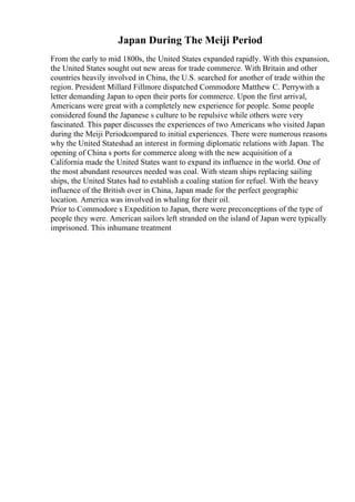 Japan During The Meiji Period
From the early to mid 1800s, the United States expanded rapidly. With this expansion,
the United States sought out new areas for trade commerce. With Britain and other
countries heavily involved in China, the U.S. searched for another of trade within the
region. President Millard Fillmore dispatched Commodore Matthew C. Perrywith a
letter demanding Japan to open their ports for commerce. Upon the first arrival,
Americans were great with a completely new experience for people. Some people
considered found the Japanese s culture to be repulsive while others were very
fascinated. This paper discusses the experiences of two Americans who visited Japan
during the Meiji Periodcompared to initial experiences. There were numerous reasons
why the United Stateshad an interest in forming diplomatic relations with Japan. The
opening of China s ports for commerce along with the new acquisition of a
California made the United States want to expand its influence in the world. One of
the most abundant resources needed was coal. With steam ships replacing sailing
ships, the United States had to establish a coaling station for refuel. With the heavy
influence of the British over in China, Japan made for the perfect geographic
location. America was involved in whaling for their oil.
Prior to Commodore s Expedition to Japan, there were preconceptions of the type of
people they were. American sailors left stranded on the island of Japan were typically
imprisoned. This inhumane treatment
 