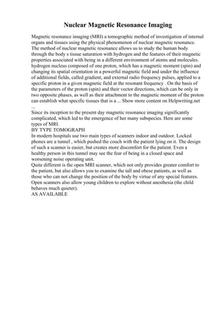 Nuclear Magnetic Resonance Imaging
Magnetic resonance imaging (MRI) a tomographic method of investigation of internal
organs and tissues using the physical phenomenon of nuclear magnetic resonance.
The method of nuclear magnetic resonance allows us to study the human body
through the body s tissue saturation with hydrogen and the features of their magnetic
properties associated with being in a different environment of atoms and molecules.
hydrogen nucleus composed of one proton, which has a magnetic moment (spin) and
changing its spatial orientation in a powerful magnetic field and under the influence
of additional fields, called gradient, and external radio frequency pulses, applied to a
specific proton in a given magnetic field at the resonant frequency . On the basis of
the parameters of the proton (spin) and their vector directions, which can be only in
two opposite phases, as well as their attachment to the magnetic moment of the proton
can establish what specific tissues that is a ... Show more content on Helpwriting.net
...
Since its inception to the present day magnetic resonance imaging significantly
complicated, which led to the emergence of her many subspecies. Here are some
types of MRI.
BY TYPE TOMOGRAPH
In modern hospitals use two main types of scanners indoor and outdoor. Locked
phones are a tunnel , which pushed the couch with the patient lying on it. The design
of such a scanner is easier, but creates more discomfort for the patient. Even a
healthy person in this tunnel may see the fear of being in a closed space and
worsening noise operating unit.
Quite different is the open MRI scanner, which not only provides greater comfort to
the patient, but also allows you to examine the tall and obese patients, as well as
those who can not change the position of the body by virtue of any special features.
Open scanners also allow young children to explore without anesthesia (the child
behaves much quieter).
AS AVAILABLE
 