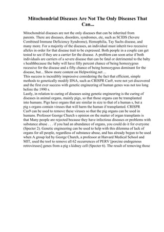Mitochondrial Diseases Are Not The Only Diseases That
Can...
Mitochondrial diseases are not the only diseases that can be inherited from
parents. There are diseases, disorders, syndromes, etc, such as SCIDS (Severe
Combined Immune Deficiency Syndrome), Hemophilia, Tay Sachs disease, and
many more. For a majority of the diseases, an individual must inherit two recessive
alleles in order for that disease trait to be expressed. Both people in a couple can get
tested to see if they are a carrier for the disease. A problem can soon arise if both
individuals are carriers of a severe disease that can be fatal or detrimental to the baby
s healthbecause the baby will have fifty percent chance of being homozygous
recessive for the disease and a fifty chance of being homozygous dominant for the
disease, but... Show more content on Helpwriting.net ...
This success is incredibly impressive considering the fact that efficient, simple
methods to genetically modify DNA, such as CRISPR Cas9, were not yet discovered
and the first ever success with genetic engineering of human genes was not too long
before the 1990 s.
Lastly, in relation to curing of diseases using genetic engineering is the curing of
diseases in animal organs, mainly pigs, so that those organs can be transplanted
into humans. Pigs have organs that are similar in size to that of a human s, but a
pig s organs contain viruses that will harm the human if transplanted. CRISPR
Cas9 can be used to remove these viruses so that the pig organs can be used in
humans. Professor George Church s opinion on the matter of organ transplants is
that Many people are rejected because they have infectious diseases or problems with
substance abuse . . . if you had an abundance of organs, you could do it for everyone
(Specter 2). Genetic engineering can be used to help with this dilemma of lack of
organs for all people, regardless of substance abuse, and has already begun to be used
when A group led by George Church, a professor at Harvard Medical School and
MIT, used the tool to remove all 62 occurrences of PERV [porcine endogenous
retroviruses] genes from a pig s kidney cell (Specter 6). The result of removing those
 