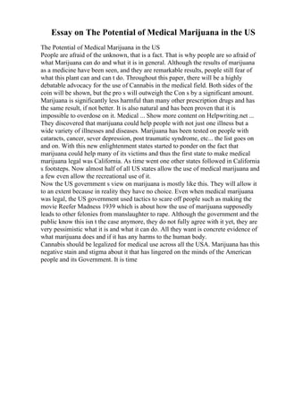 Essay on The Potential of Medical Marijuana in the US
The Potential of Medical Marijuana in the US
People are afraid of the unknown, that is a fact. That is why people are so afraid of
what Marijuana can do and what it is in general. Although the results of marijuana
as a medicine have been seen, and they are remarkable results, people still fear of
what this plant can and can t do. Throughout this paper, there will be a highly
debatable advocacy for the use of Cannabis in the medical field. Both sides of the
coin will be shown, but the pro s will outweigh the Con s by a significant amount.
Marijuana is significantly less harmful than many other prescription drugs and has
the same result, if not better. It is also natural and has been proven that it is
impossible to overdose on it. Medical ... Show more content on Helpwriting.net ...
They discovered that marijuana could help people with not just one illness but a
wide variety of illnesses and diseases. Marijuana has been tested on people with
cataracts, cancer, sever depression, post traumatic syndrome, etc... the list goes on
and on. With this new enlightenment states started to ponder on the fact that
marijuana could help many of its victims and thus the first state to make medical
marijuana legal was California. As time went one other states followed in California
s footsteps. Now almost half of all US states allow the use of medical marijuana and
a few even allow the recreational use of it.
Now the US government s view on marijuana is mostly like this. They will allow it
to an extent because in reality they have no choice. Even when medical marijuana
was legal, the US government used tactics to scare off people such as making the
movie Reefer Madness 1939 which is about how the use of marijuana supposedly
leads to other felonies from manslaughter to rape. Although the government and the
public know this isn t the case anymore, they do not fully agree with it yet, they are
very pessimistic what it is and what it can do. All they want is concrete evidence of
what marijuana does and if it has any harms to the human body.
Cannabis should be legalized for medical use across all the USA. Marijuana has this
negative stain and stigma about it that has lingered on the minds of the American
people and its Government. It is time
 