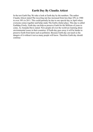 Earth Day By Claudia Atticot
In the text Earth Day We take a look at Earth day by the numbers. The author
Claudia Atticot stated The recycling rate has increased from less than 10% in 1980
to over 34% in 2011. This could partially be due to one special day in April where
everyone comes together and helps make The Earth a better place. This day is called
Earthday.Firstly, Earth day can help us preserve Earth for the Millions of years to
come. As Amanda Davis stated. Now people all over the world are learning about
environmental issues in their countries. If Earth day goes away it will be harder to
preserve Earth from harm such as pollution. Because Earth day can teach us the
dangers of it without it not as many people will know. Therefore Earth day should
continue
 