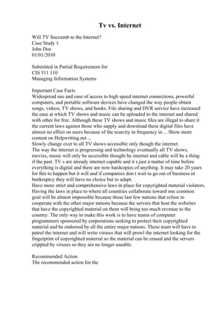 Tv vs. Internet
Will TV Succumb to the Internet?
Case Study 1
John Doe
01/01/2010
Submitted in Partial Requirement for
CIS 511 110
Managing Information Systems
Important Case Facts
Widespread use and ease of access to high speed internet connections, powerful
computers, and portable software devices have changed the way people obtain
songs, videos, TV shows, and books. File sharing and DVR service have increased
the ease at which TV shows and music can be uploaded to the internet and shared
with other for free. Although these TV shows and music files are illegal to share it
the current laws against those who supply and download these digital files have
almost no effect on users because of the scarcity in frequency in ... Show more
content on Helpwriting.net ...
Slowly change over to all TV shows accessible only though the internet.
The way the internet is progressing and technology eventually all TV shows,
movies, music will only be accessible thought he internet and cable will be a thing
if the past. TV s are already internet capable and it s just a matter of time before
everything is digital and there are now hardcopies of anything. It may take 20 years
for this to happen but it will and if companies don t wait to go out of business or
bankruptcy they will have no choice but to adapt.
Have more strict and comprehensive laws in place for copyrighted material violators.
Having the laws in place to where all countries collaborate toward one common
goal will be almost impossible because those last few nations that refuse to
cooperate with the other major nations because the servers that host the websites
that have the copyrighted material on them will bring too much revenue to the
country. The only way to make this work is to have teams of computer
programmers sponsored by corporations seeking to protect their copyrighted
material and be endorsed by all the entire major nations. These team will have to
patrol the internet and will write viruses that will prowl the internet looking for the
fingerprint of copyrighted material so the material can be erased and the servers
crippled by viruses so they are no longer useable.
Recommended Action
The recommended action for the
 