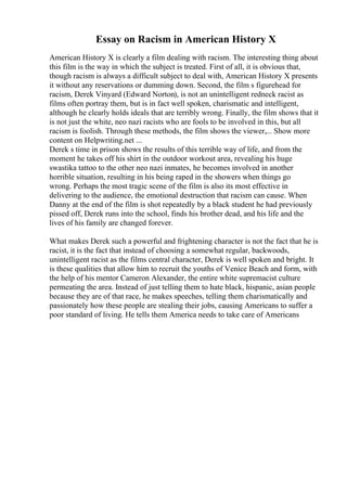 Essay on Racism in American History X
American History X is clearly a film dealing with racism. The interesting thing about
this film is the way in which the subject is treated. First of all, it is obvious that,
though racism is always a difficult subject to deal with, American History X presents
it without any reservations or dumming down. Second, the film s figurehead for
racism, Derek Vinyard (Edward Norton), is not an unintelligent redneck racist as
films often portray them, but is in fact well spoken, charismatic and intelligent,
although he clearly holds ideals that are terribly wrong. Finally, the film shows that it
is not just the white, neo nazi racists who are fools to be involved in this, but all
racism is foolish. Through these methods, the film shows the viewer,... Show more
content on Helpwriting.net ...
Derek s time in prison shows the results of this terrible way of life, and from the
moment he takes off his shirt in the outdoor workout area, revealing his huge
swastika tattoo to the other neo nazi inmates, he becomes involved in another
horrible situation, resulting in his being raped in the showers when things go
wrong. Perhaps the most tragic scene of the film is also its most effective in
delivering to the audience, the emotional destruction that racism can cause. When
Danny at the end of the film is shot repeatedly by a black student he had previously
pissed off, Derek runs into the school, finds his brother dead, and his life and the
lives of his family are changed forever.
What makes Derek such a powerful and frightening character is not the fact that he is
racist, it is the fact that instead of choosing a somewhat regular, backwoods,
unintelligent racist as the films central character, Derek is well spoken and bright. It
is these qualities that allow him to recruit the youths of Venice Beach and form, with
the help of his mentor Cameron Alexander, the entire white supremacist culture
permeating the area. Instead of just telling them to hate black, hispanic, asian people
because they are of that race, he makes speeches, telling them charismatically and
passionately how these people are stealing their jobs, causing Americans to suffer a
poor standard of living. He tells them America needs to take care of Americans
 