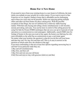 Home For A New Home
If you need to move from your existing home to a new home in California, the train
tracks you embark on may actually be a roller coaster. If you want to move to San
Francisco or Los Angeles, finding a home that is affordable can be challenging
and in these two cities may not be possible. Sellers are enjoying getting multiple
offers and often sell their homes for above asking price. With the possible
exception of San Diego, the rest of California has a relatively stable housing
market. With that said, buying and selling a home simultaneously is still stressful,
anxiety provoking, and scary. You can be more in control of the selling process by
using For Sale by Owner (FSBO) techniques that can save you up to 6 percent of your
sale prices as a commission to a real estateagent. Additionally, search FSBO sites for
listings of homes in the area you want to buy again, the homes you find may be a bit
more affordable as the seller has no commissions to pay a real estate agent.
No matter what your location, the question is what do you do first sell your home
and then buy one? Or, buy first and then sell? This is as easy to answer as the
question of which came first, the chicken or the egg?
Even more confounding is that are at least four options regarding answering buy or
sell first? In no particular order they are,
1.Buy and sell simultaneously
2.Buy first, and then sell
3.Buy first and rent out your old home
4.Sell first and rent (or stay with gracious relatives) and then
 