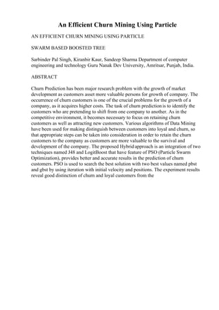 An Efficient Churn Mining Using Particle
AN EFFICIENT CHURN MINING USING PARTICLE
SWARM BASED BOOSTED TREE
Sarbinder Pal Singh, Kiranbir Kaur, Sandeep Sharma Department of computer
engineering and technology Guru Nanak Dev University, Amritsar, Punjab, India.
ABSTRACT
Churn Prediction has been major research problem with the growth of market
development as customers asset more valuable persons for growth of company. The
occurrence of churn customers is one of the crucial problems for the growth of a
company, as it acquires higher costs. The task of churn predictionis to identify the
customers who are pretending to shift from one company to another. As in the
competitive environment, it becomes necessary to focus on retaining churn
customers as well as attracting new customers. Various algorithms of Data Mining
have been used for making distinguish between customers into loyal and churn, so
that appropriate steps can be taken into consideration in order to retain the churn
customers to the company as customers are more valuable to the survival and
development of the company. The proposed Hybrid approach is an integration of two
techniques named J48 and LogitBoost that have feature of PSO (Particle Swarm
Optimization), provides better and accurate results in the prediction of churn
customers. PSO is used to search the best solution with two best values named pbst
and gbst by using iteration with initial velocity and positions. The experiment results
reveal good distinction of churn and loyal customers from the
 