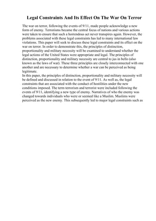 Legal Constraints And Its Effect On The War On Terror
The war on terror, following the events of 9/11, made people acknowledge a new
form of enemy. Terrorisms became the central focus of nations and various actions
were taken to ensure that such a horrendous act never transpires again. However, the
problems associated with these legal constraints has led to many international law
violations. This paper will seek to discuss these legal constraints and its effect on the
war on terror. In order to demonstrate this, the principles of distinction,
proportionality and military necessity will be examined to understand whether the
legal actions of the United States were appropriate and legal. The principles of
distinction, proportionality and military necessity are central to jus in bello (also
known as the laws of war). These three principles are closely interconnected with one
another and are necessary to determine whether a war can be perceived as being
legitimate.
In this paper, the principles of distinction, proportionality and military necessity will
be defined and discussed in relation to the event of 9/11. As well as, the legal
constraints that are associated with the conduct of hostilities under the new
conditions imposed. The term terrorism and terrorist were included following the
events of 9/11, identifying a new type of enemy. Narratives of who the enemy was
changed towards individuals who were or seemed like a Muslim. Muslims were
perceived as the new enemy. This subsequently led to major legal constraints such as
 