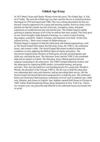 Gilded Age Essay
In 1873 Mark Twain and Charles Warner wrote the novel, The Gilded Age: A Tale
of of Today. The term the Gilded Age was later used for the era in American history
that began in 1870 and lasted until 1900. This was a fitting description for this era
because America appeared to be a great and amazing country, however many critics
pointed out that the country has lots of poverty, corruption, crime, and great
separations of wealth between the rich and the poor. The Gilded Agewas rapidly
growing in industry because of all of the inventions that were created. The cities grew
in size which brought a high demand of housing. As a result of more housing
skyscrapers, created by Andrew Carnegie, and mansions were built. At this time
cultural activity... Show more content on Helpwriting.net ...
Reforms began to organize to help the urban poor and formed organizations, such
as The Social Gospel Movement, the Salvation Army, the YMCA, the settlement
house, and women s clubs. The Social Gospel Movement worked to better the
conditions in cities applying the biblical ideas of charity and justice. The
movement inspired many churches to build gyms, provide social programs and
child care, and help the poor. The Salvation Army and the YMCA also combined
faith and an interest in reform. The Salvation Army offered practical aid and
religious counseling to the urban poor. The YMCA helped industrial workers and
the urban poor by organizing Bible studies, citizenship training, and group
activities. They also provided low cost boarding houses for young men. Dwight L.
Moody, the president of the Chicago YMCA, felt the way to help the urban poor
was redeeming their souls and character, and not providing them service, like the
Social Gospel and Social Darwinism proposed how to help the poor. The settlement
house movement provided numerous community services such as medical care, child
care, libraries, and classes in English. Jane Addams opened Hull House in Chicago in
1889. Lillian Wald founded the Henry Street Settlement in New York City. Theses
two women were very powerful and effectful in the settlement house movement and
in social
 