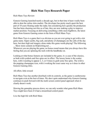 Rich Man Toys Research Paper
Rich Mans Toys Review
Genesis Gaming launched nearly a decade ago, but in that time it hasn t really been
able to dent the online slots market. The developer has pretty much spent the best
part of 10 years floating under the radar, but considering how quickly the production
line has been churning out tiles as of late, they are now making a play to improve
market position. Focusing on delivering something a little more highbrow, the latest
game from Genesis Gaming comes in the form of Rich Mans Toys.
Rich Mans Toys is a game that is as obvious as you are ever going to get with a slot
game name. Super yachts, big cash, and plenty of champagne are the calls of the day
here, but does high end imagery alone make this game worth playing? The following
... Show more content on Helpwriting.net ...
Whenever you are playing the game, no bonus round means that you always have this
feeling that you are spinning the reels with the handbrake on.
Looking at what bonus features are included in the game, it s a case of the classics,
as both wild symbols and free spins are in effect. The luxury home is the scatter
here, with it needing to appear 2, 3, or 4 times to grab some free spins. The wild is
the popping champagne icon, with it working the exact same way as it does in other
Genesis Gaming titles.
All effort, little reward
Rich Mans Toys has another drawback with its controls, as the game is cumbersome
to navigate even at the best of times. We don t quite understand why Genesis Gaming
continues to push forward with the multi screen control panel approach when it
clearly doesn t work.
Slowing the gameplay process down, we can only wonder what game Rich Mans
Toys might have been if it had a streamlined control panel.
Live the high life with Rich Mans
 
