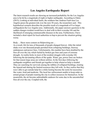 Los Angeles Earthquake Report
The latest research results are showing an increased probability for the Los Angeles
area to be hit by a magnitude of eight or higher earthquake. According to Oskin
(2015), Looking at individual faults, the southern San Andreas Fault near Los
Angeles poses the greatest risk over the next 30 years, the researchers said . This
hypothetical scenario describes the possible result of a magnitude of 8 or larger
earthquakein the Los Angeles area. Additionally, this paper answers questions to the
sudden changes resident would have to deal with in their everyday life and the
likelihood of emerging communicable diseases in the area. Furthermore, I have
included a short report for local authorities to hep to prevent the situation getting
worse.
Body ... Show more content on Helpwriting.net ...
As a result, life for tens of thousands of people changed forever. After the initial
shake over one thousand people perished from collapsing buildings, freeway
underpasses and power lines. Unfortunately, this number have been doubled by the
fires all over the city which fueled by broken gas lines and years of extreme
drought. As reality kicks in most of the resident struggle with everyday life
following the devastating effects of the quake. Water, gas, power lines are broken
for that reason large areas are without utilities. In the first days following the
earthquake neighbors and friends get together to help whenever help is needed.
They are searching for survivals among the rubbles of collapsed buildings, treating
the injured and sharing the limited resources they left with. As they realize that they
won t able to get outside help for a while looting become the norm for necessities
like water, food and medicine. The local law enforcement unable to keep order as
armed groups of people roaming the city to collect resources for themselves. In the
meanwhile, the air become unbreathable outdoors for some due to the uncontrolled
fires all over the city. Coupled with, the
 