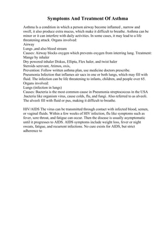 Symptoms And Treatment Of Asthma
Asthma Is a condition in which a person airway become inflamed , narrow and
swell, it also produce extra mucus, which make it difficult to breathe. Asthma can be
minor or it can interfere with daily activities. In some cases, it may lead to a life
threatening attack. Organs involved:
Airway
Lungs ,and also blood stream
Causes: Airway blocks oxygen which prevents oxygen from interring lung. Treatment:
Mange by inhaler
Dry powered inhaler Diskus, Ellipta, Flex haler, and twist haler
Steroids serevant, Atimos, oxis,
Prevention: Follow written asthma plan, use medicine doctors prescribe.
Pneumonia Infection that inflames air sacs in one or both lungs, which may fill with
fluid. The infection can be life threatening to infants, children, and people over 65.
Organs involved:
Lungs (infection in lungs)
Causes: Bacteria is the most common cause in Pneumonia streptococcus in the USA
.bacteria like organism virus, cause colds, flu, and fungi. Also referred to as alveoli.
The alveoli fill with fluid or pus, making it difficult to breathe.
HIV/AIDS The virus can be transmitted through contact with infected blood, semen,
or vaginal fluids. Within a few weeks of HIV infection, flu like symptoms such as
fever, sore throat, and fatigue can occur. Then the disease is usually asymptomatic
until it progresses to AIDS. AIDS symptoms include weight loss, fever or night
sweats, fatigue, and recurrent infections. No cure exists for AIDS, but strict
adherence to
 