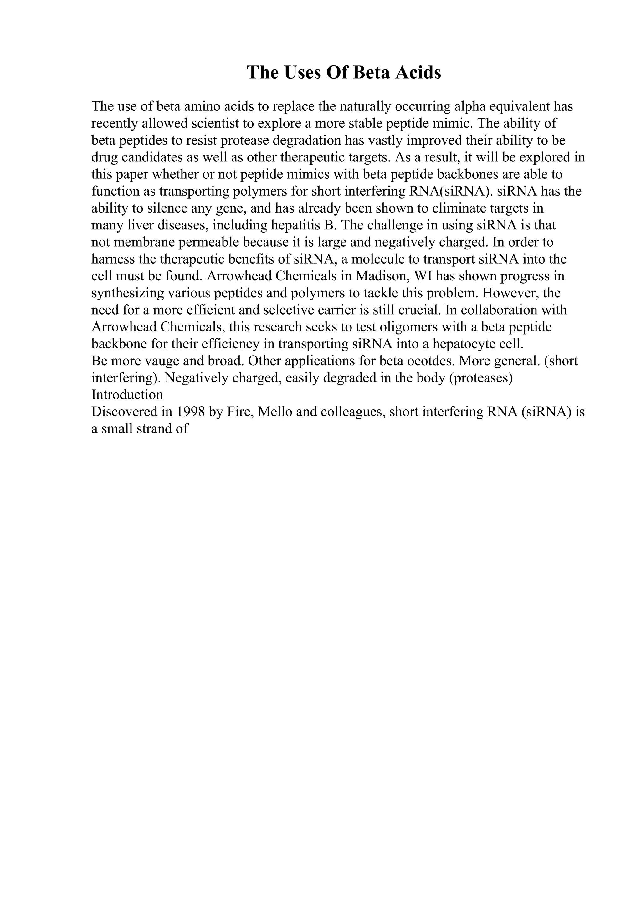 The Uses Of Beta Acids
The use of beta amino acids to replace the naturally occurring alpha equivalent has
recently allowed scientist to explore a more stable peptide mimic. The ability of
beta peptides to resist protease degradation has vastly improved their ability to be
drug candidates as well as other therapeutic targets. As a result, it will be explored in
this paper whether or not peptide mimics with beta peptide backbones are able to
function as transporting polymers for short interfering RNA(siRNA). siRNA has the
ability to silence any gene, and has already been shown to eliminate targets in
many liver diseases, including hepatitis B. The challenge in using siRNA is that
not membrane permeable because it is large and negatively charged. In order to
harness the therapeutic benefits of siRNA, a molecule to transport siRNA into the
cell must be found. Arrowhead Chemicals in Madison, WI has shown progress in
synthesizing various peptides and polymers to tackle this problem. However, the
need for a more efficient and selective carrier is still crucial. In collaboration with
Arrowhead Chemicals, this research seeks to test oligomers with a beta peptide
backbone for their efficiency in transporting siRNA into a hepatocyte cell.
Be more vauge and broad. Other applications for beta oeotdes. More general. (short
interfering). Negatively charged, easily degraded in the body (proteases)
Introduction
Discovered in 1998 by Fire, Mello and colleagues, short interfering RNA (siRNA) is
a small strand of
 