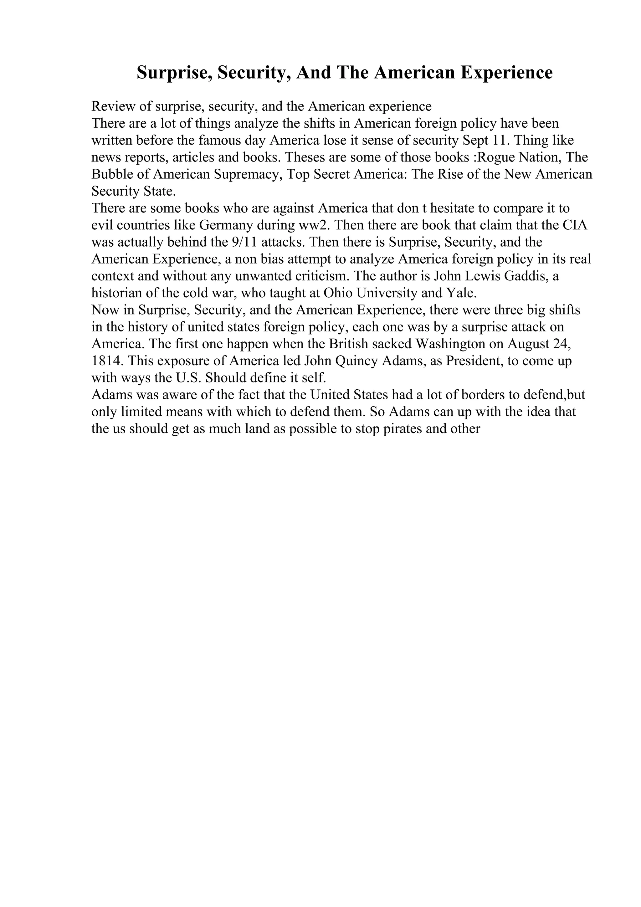 Surprise, Security, And The American Experience
Review of surprise, security, and the American experience
There are a lot of things analyze the shifts in American foreign policy have been
written before the famous day America lose it sense of security Sept 11. Thing like
news reports, articles and books. Theses are some of those books :Rogue Nation, The
Bubble of American Supremacy, Top Secret America: The Rise of the New American
Security State.
There are some books who are against America that don t hesitate to compare it to
evil countries like Germany during ww2. Then there are book that claim that the CIA
was actually behind the 9/11 attacks. Then there is Surprise, Security, and the
American Experience, a non bias attempt to analyze America foreign policy in its real
context and without any unwanted criticism. The author is John Lewis Gaddis, a
historian of the cold war, who taught at Ohio University and Yale.
Now in Surprise, Security, and the American Experience, there were three big shifts
in the history of united states foreign policy, each one was by a surprise attack on
America. The first one happen when the British sacked Washington on August 24,
1814. This exposure of America led John Quincy Adams, as President, to come up
with ways the U.S. Should define it self.
Adams was aware of the fact that the United States had a lot of borders to defend,but
only limited means with which to defend them. So Adams can up with the idea that
the us should get as much land as possible to stop pirates and other
 