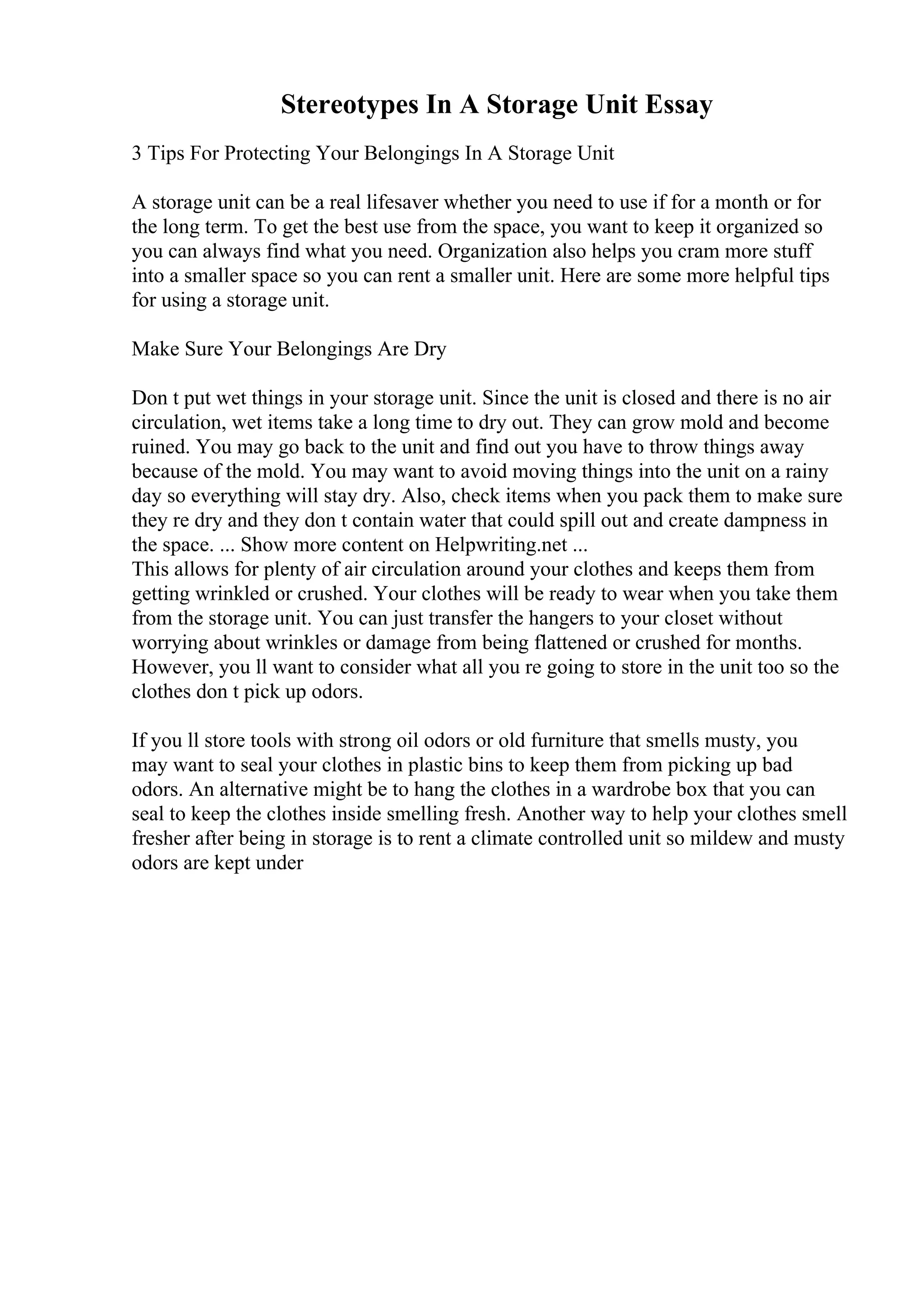 Stereotypes In A Storage Unit Essay
3 Tips For Protecting Your Belongings In A Storage Unit
A storage unit can be a real lifesaver whether you need to use if for a month or for
the long term. To get the best use from the space, you want to keep it organized so
you can always find what you need. Organization also helps you cram more stuff
into a smaller space so you can rent a smaller unit. Here are some more helpful tips
for using a storage unit.
Make Sure Your Belongings Are Dry
Don t put wet things in your storage unit. Since the unit is closed and there is no air
circulation, wet items take a long time to dry out. They can grow mold and become
ruined. You may go back to the unit and find out you have to throw things away
because of the mold. You may want to avoid moving things into the unit on a rainy
day so everything will stay dry. Also, check items when you pack them to make sure
they re dry and they don t contain water that could spill out and create dampness in
the space. ... Show more content on Helpwriting.net ...
This allows for plenty of air circulation around your clothes and keeps them from
getting wrinkled or crushed. Your clothes will be ready to wear when you take them
from the storage unit. You can just transfer the hangers to your closet without
worrying about wrinkles or damage from being flattened or crushed for months.
However, you ll want to consider what all you re going to store in the unit too so the
clothes don t pick up odors.
If you ll store tools with strong oil odors or old furniture that smells musty, you
may want to seal your clothes in plastic bins to keep them from picking up bad
odors. An alternative might be to hang the clothes in a wardrobe box that you can
seal to keep the clothes inside smelling fresh. Another way to help your clothes smell
fresher after being in storage is to rent a climate controlled unit so mildew and musty
odors are kept under
 