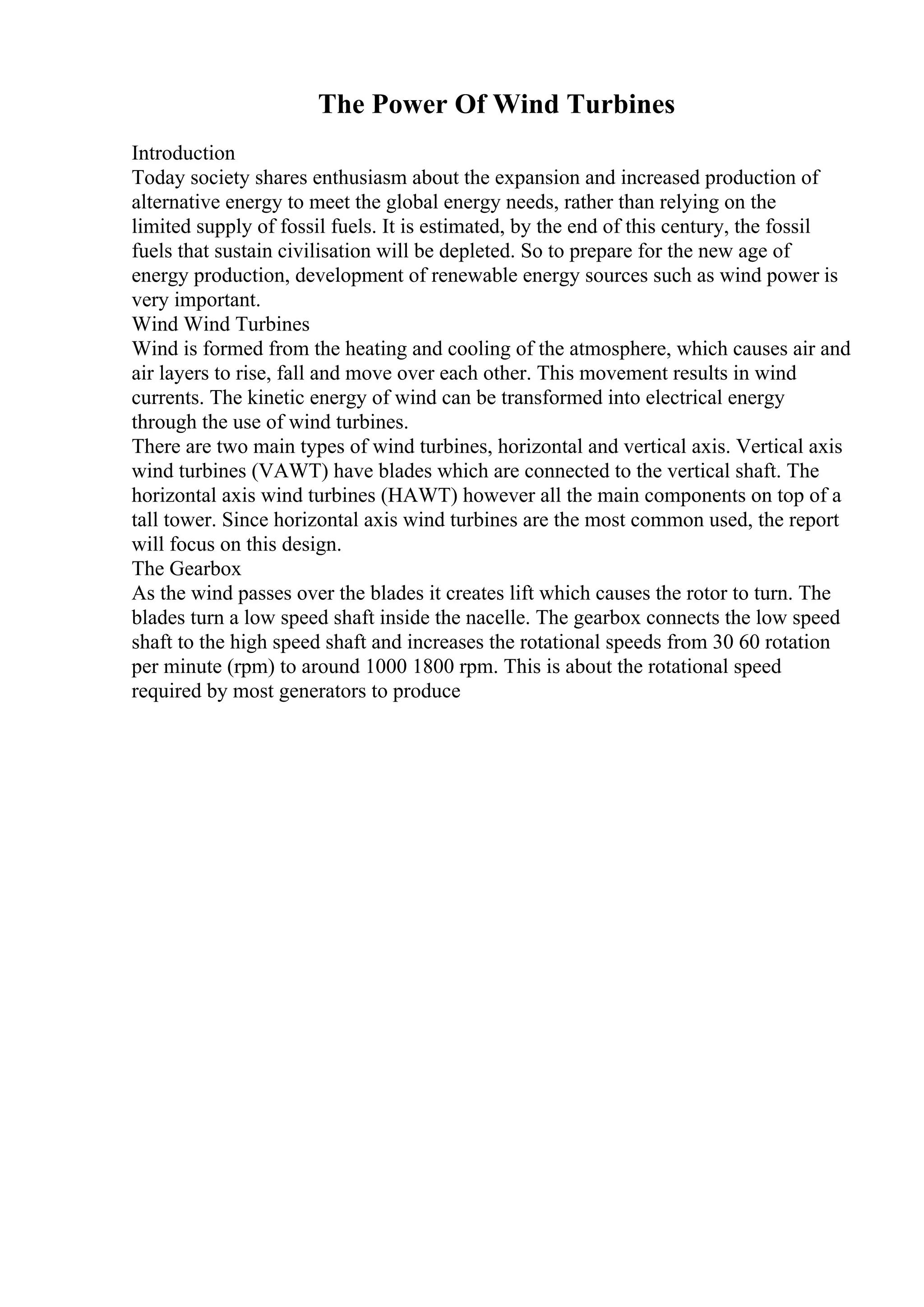 The Power Of Wind Turbines
Introduction
Today society shares enthusiasm about the expansion and increased production of
alternative energy to meet the global energy needs, rather than relying on the
limited supply of fossil fuels. It is estimated, by the end of this century, the fossil
fuels that sustain civilisation will be depleted. So to prepare for the new age of
energy production, development of renewable energy sources such as wind power is
very important.
Wind Wind Turbines
Wind is formed from the heating and cooling of the atmosphere, which causes air and
air layers to rise, fall and move over each other. This movement results in wind
currents. The kinetic energy of wind can be transformed into electrical energy
through the use of wind turbines.
There are two main types of wind turbines, horizontal and vertical axis. Vertical axis
wind turbines (VAWT) have blades which are connected to the vertical shaft. The
horizontal axis wind turbines (HAWT) however all the main components on top of a
tall tower. Since horizontal axis wind turbines are the most common used, the report
will focus on this design.
The Gearbox
As the wind passes over the blades it creates lift which causes the rotor to turn. The
blades turn a low speed shaft inside the nacelle. The gearbox connects the low speed
shaft to the high speed shaft and increases the rotational speeds from 30 60 rotation
per minute (rpm) to around 1000 1800 rpm. This is about the rotational speed
required by most generators to produce
 