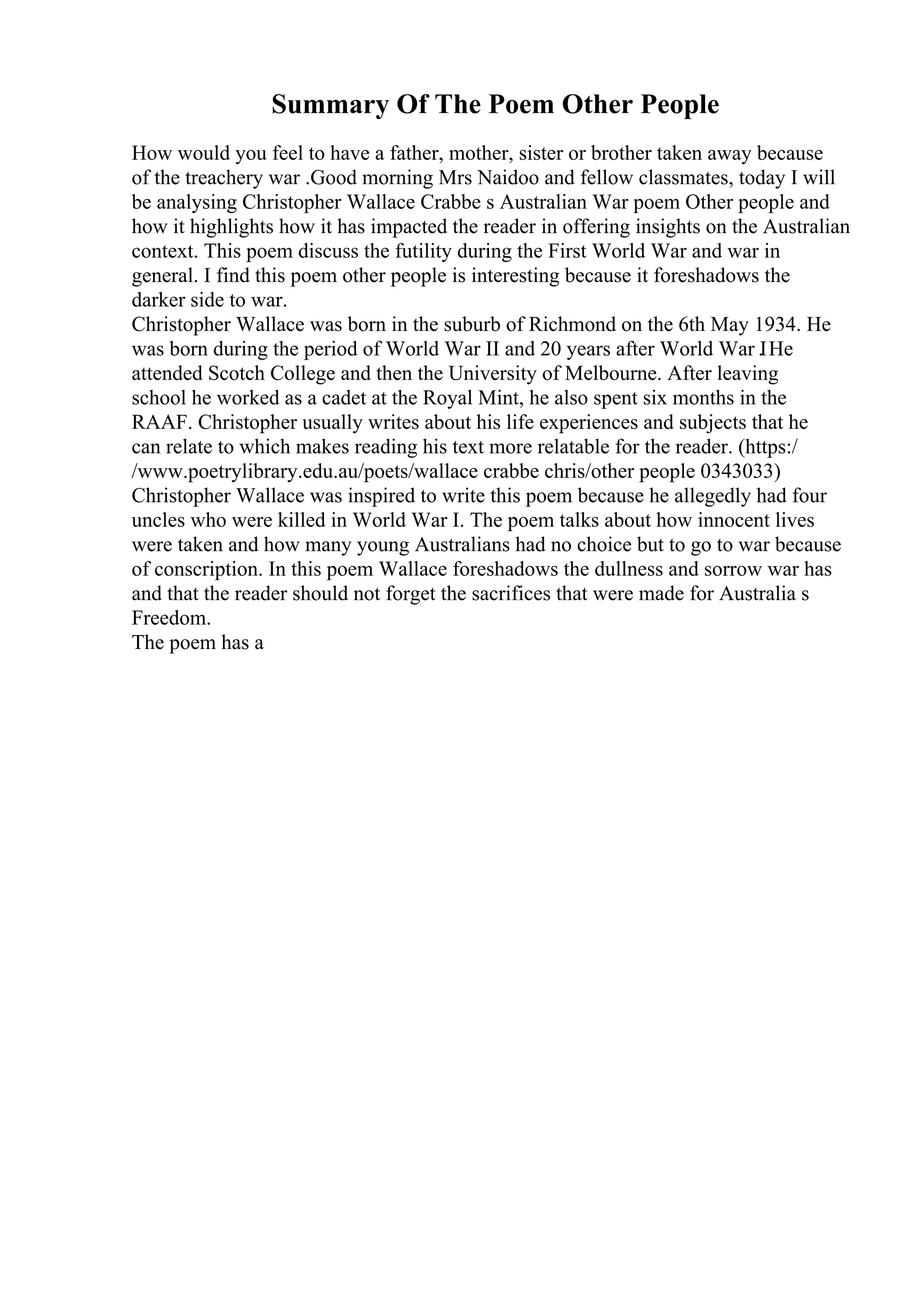 Summary Of The Poem Other People
How would you feel to have a father, mother, sister or brother taken away because
of the treachery war .Good morning Mrs Naidoo and fellow classmates, today I will
be analysing Christopher Wallace Crabbe s Australian War poem Other people and
how it highlights how it has impacted the reader in offering insights on the Australian
context. This poem discuss the futility during the First World War and war in
general. I find this poem other people is interesting because it foreshadows the
darker side to war.
Christopher Wallace was born in the suburb of Richmond on the 6th May 1934. He
was born during the period of World War II and 20 years after World War I
. He
attended Scotch College and then the University of Melbourne. After leaving
school he worked as a cadet at the Royal Mint, he also spent six months in the
RAAF. Christopher usually writes about his life experiences and subjects that he
can relate to which makes reading his text more relatable for the reader. (https:/
/www.poetrylibrary.edu.au/poets/wallace crabbe chris/other people 0343033)
Christopher Wallace was inspired to write this poem because he allegedly had four
uncles who were killed in World War I. The poem talks about how innocent lives
were taken and how many young Australians had no choice but to go to war because
of conscription. In this poem Wallace foreshadows the dullness and sorrow war has
and that the reader should not forget the sacrifices that were made for Australia s
Freedom.
The poem has a
 
