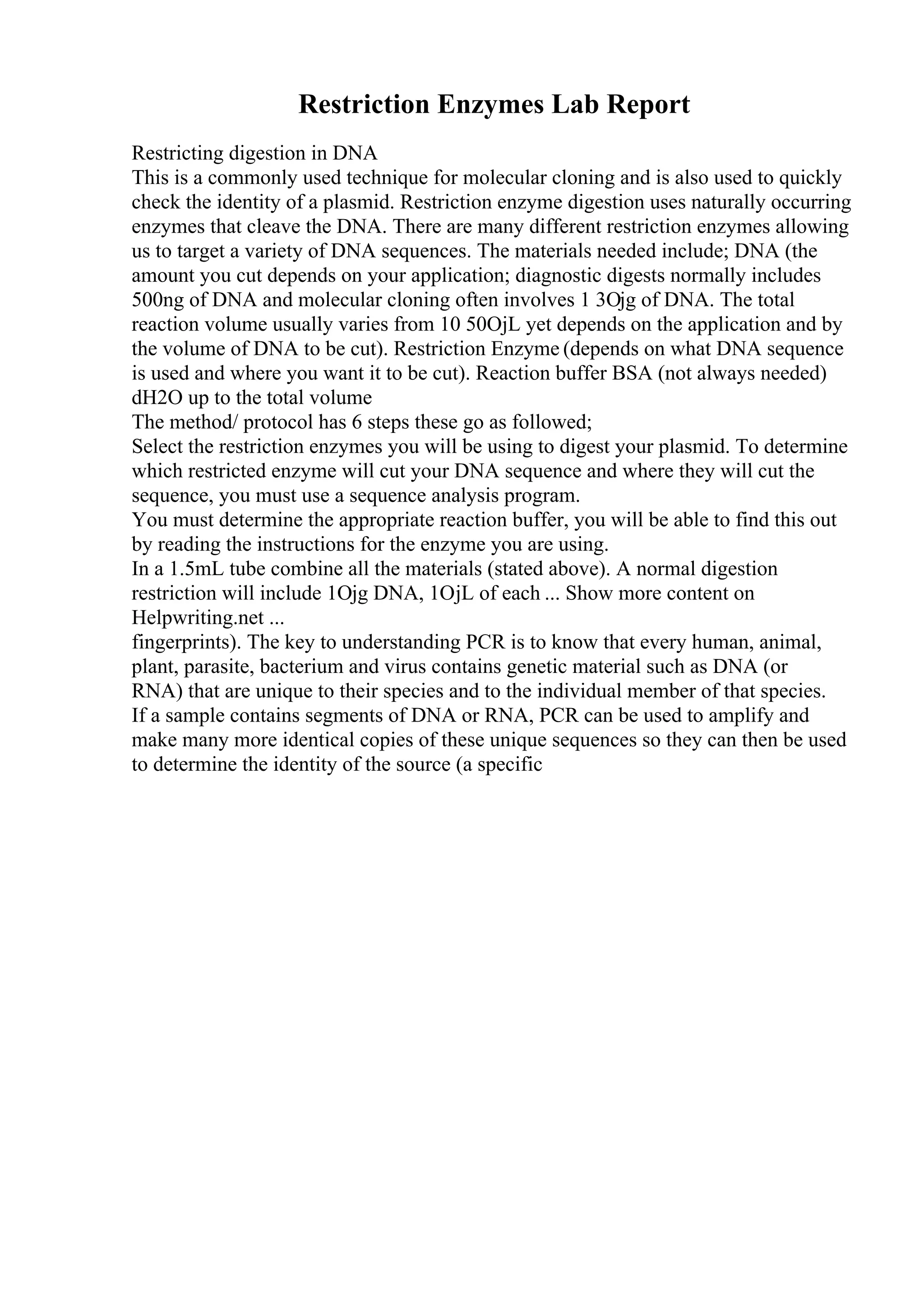 Restriction Enzymes Lab Report
Restricting digestion in DNA
This is a commonly used technique for molecular cloning and is also used to quickly
check the identity of a plasmid. Restriction enzyme digestion uses naturally occurring
enzymes that cleave the DNA. There are many different restriction enzymes allowing
us to target a variety of DNA sequences. The materials needed include; DNA (the
amount you cut depends on your application; diagnostic digests normally includes
500ng of DNA and molecular cloning often involves 1 3Ојg of DNA. The total
reaction volume usually varies from 10 50ОјL yet depends on the application and by
the volume of DNA to be cut). Restriction Enzyme (depends on what DNA sequence
is used and where you want it to be cut). Reaction buffer BSA (not always needed)
dH2O up to the total volume
The method/ protocol has 6 steps these go as followed;
Select the restriction enzymes you will be using to digest your plasmid. To determine
which restricted enzyme will cut your DNA sequence and where they will cut the
sequence, you must use a sequence analysis program.
You must determine the appropriate reaction buffer, you will be able to find this out
by reading the instructions for the enzyme you are using.
In a 1.5mL tube combine all the materials (stated above). A normal digestion
restriction will include 1Ојg DNA, 1ОјL of each ... Show more content on
Helpwriting.net ...
fingerprints). The key to understanding PCR is to know that every human, animal,
plant, parasite, bacterium and virus contains genetic material such as DNA (or
RNA) that are unique to their species and to the individual member of that species.
If a sample contains segments of DNA or RNA, PCR can be used to amplify and
make many more identical copies of these unique sequences so they can then be used
to determine the identity of the source (a specific
 