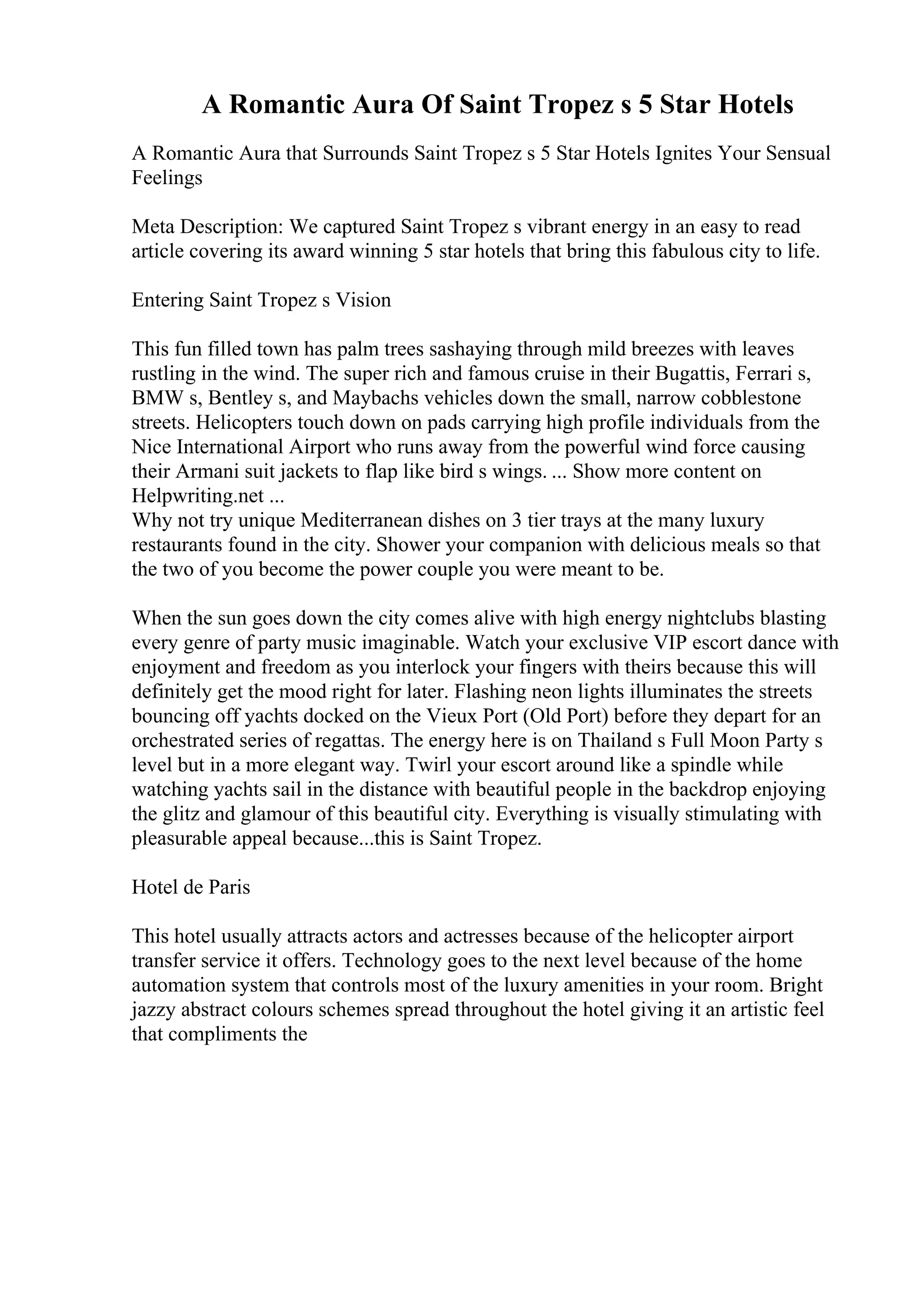 A Romantic Aura Of Saint Tropez s 5 Star Hotels
A Romantic Aura that Surrounds Saint Tropez s 5 Star Hotels Ignites Your Sensual
Feelings
Meta Description: We captured Saint Tropez s vibrant energy in an easy to read
article covering its award winning 5 star hotels that bring this fabulous city to life.
Entering Saint Tropez s Vision
This fun filled town has palm trees sashaying through mild breezes with leaves
rustling in the wind. The super rich and famous cruise in their Bugattis, Ferrari s,
BMW s, Bentley s, and Maybachs vehicles down the small, narrow cobblestone
streets. Helicopters touch down on pads carrying high profile individuals from the
Nice International Airport who runs away from the powerful wind force causing
their Armani suit jackets to flap like bird s wings. ... Show more content on
Helpwriting.net ...
Why not try unique Mediterranean dishes on 3 tier trays at the many luxury
restaurants found in the city. Shower your companion with delicious meals so that
the two of you become the power couple you were meant to be.
When the sun goes down the city comes alive with high energy nightclubs blasting
every genre of party music imaginable. Watch your exclusive VIP escort dance with
enjoyment and freedom as you interlock your fingers with theirs because this will
definitely get the mood right for later. Flashing neon lights illuminates the streets
bouncing off yachts docked on the Vieux Port (Old Port) before they depart for an
orchestrated series of regattas. The energy here is on Thailand s Full Moon Party s
level but in a more elegant way. Twirl your escort around like a spindle while
watching yachts sail in the distance with beautiful people in the backdrop enjoying
the glitz and glamour of this beautiful city. Everything is visually stimulating with
pleasurable appeal because...this is Saint Tropez.
Hotel de Paris
This hotel usually attracts actors and actresses because of the helicopter airport
transfer service it offers. Technology goes to the next level because of the home
automation system that controls most of the luxury amenities in your room. Bright
jazzy abstract colours schemes spread throughout the hotel giving it an artistic feel
that compliments the
 