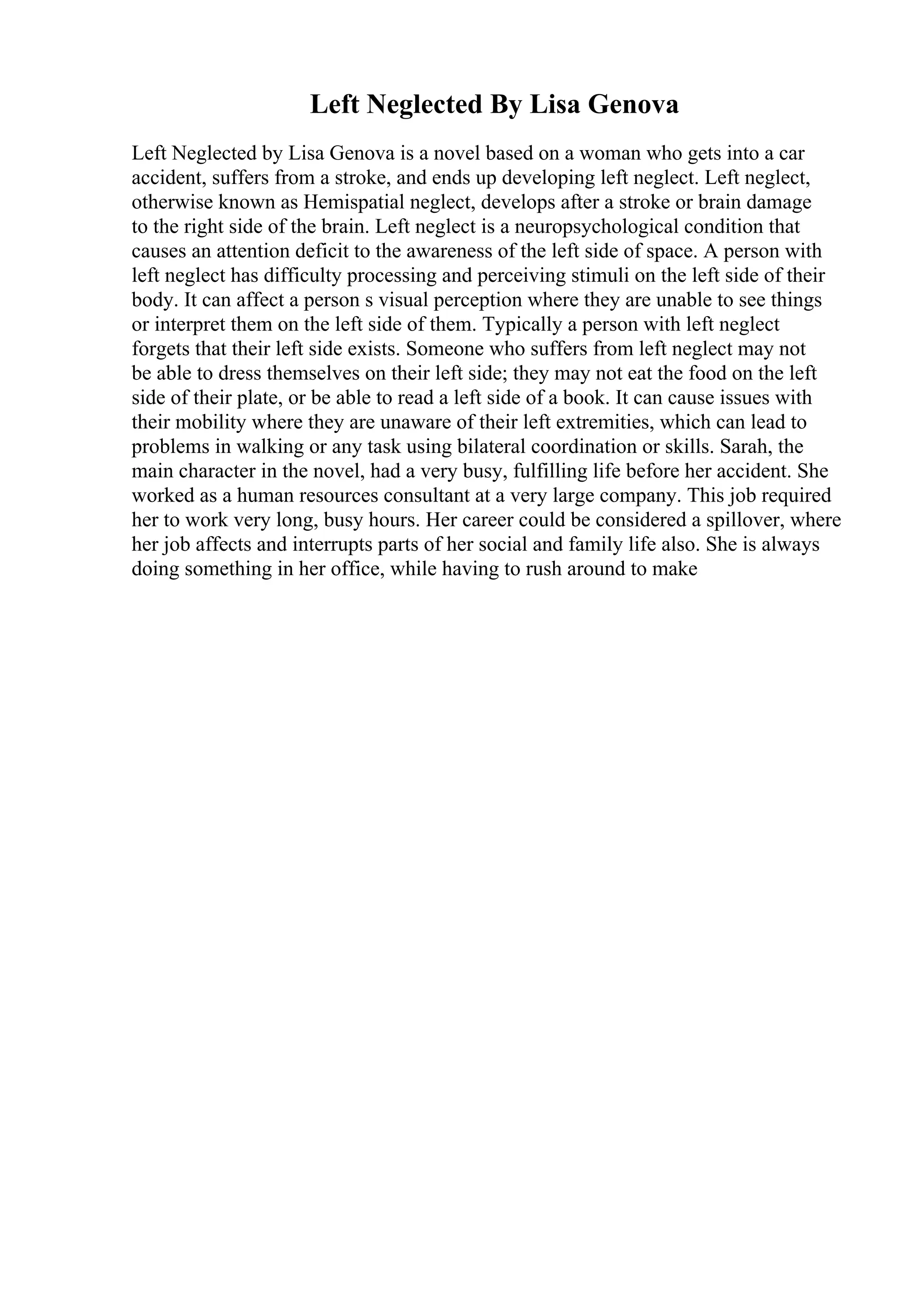 Left Neglected By Lisa Genova
Left Neglected by Lisa Genova is a novel based on a woman who gets into a car
accident, suffers from a stroke, and ends up developing left neglect. Left neglect,
otherwise known as Hemispatial neglect, develops after a stroke or brain damage
to the right side of the brain. Left neglect is a neuropsychological condition that
causes an attention deficit to the awareness of the left side of space. A person with
left neglect has difficulty processing and perceiving stimuli on the left side of their
body. It can affect a person s visual perception where they are unable to see things
or interpret them on the left side of them. Typically a person with left neglect
forgets that their left side exists. Someone who suffers from left neglect may not
be able to dress themselves on their left side; they may not eat the food on the left
side of their plate, or be able to read a left side of a book. It can cause issues with
their mobility where they are unaware of their left extremities, which can lead to
problems in walking or any task using bilateral coordination or skills. Sarah, the
main character in the novel, had a very busy, fulfilling life before her accident. She
worked as a human resources consultant at a very large company. This job required
her to work very long, busy hours. Her career could be considered a spillover, where
her job affects and interrupts parts of her social and family life also. She is always
doing something in her office, while having to rush around to make
 