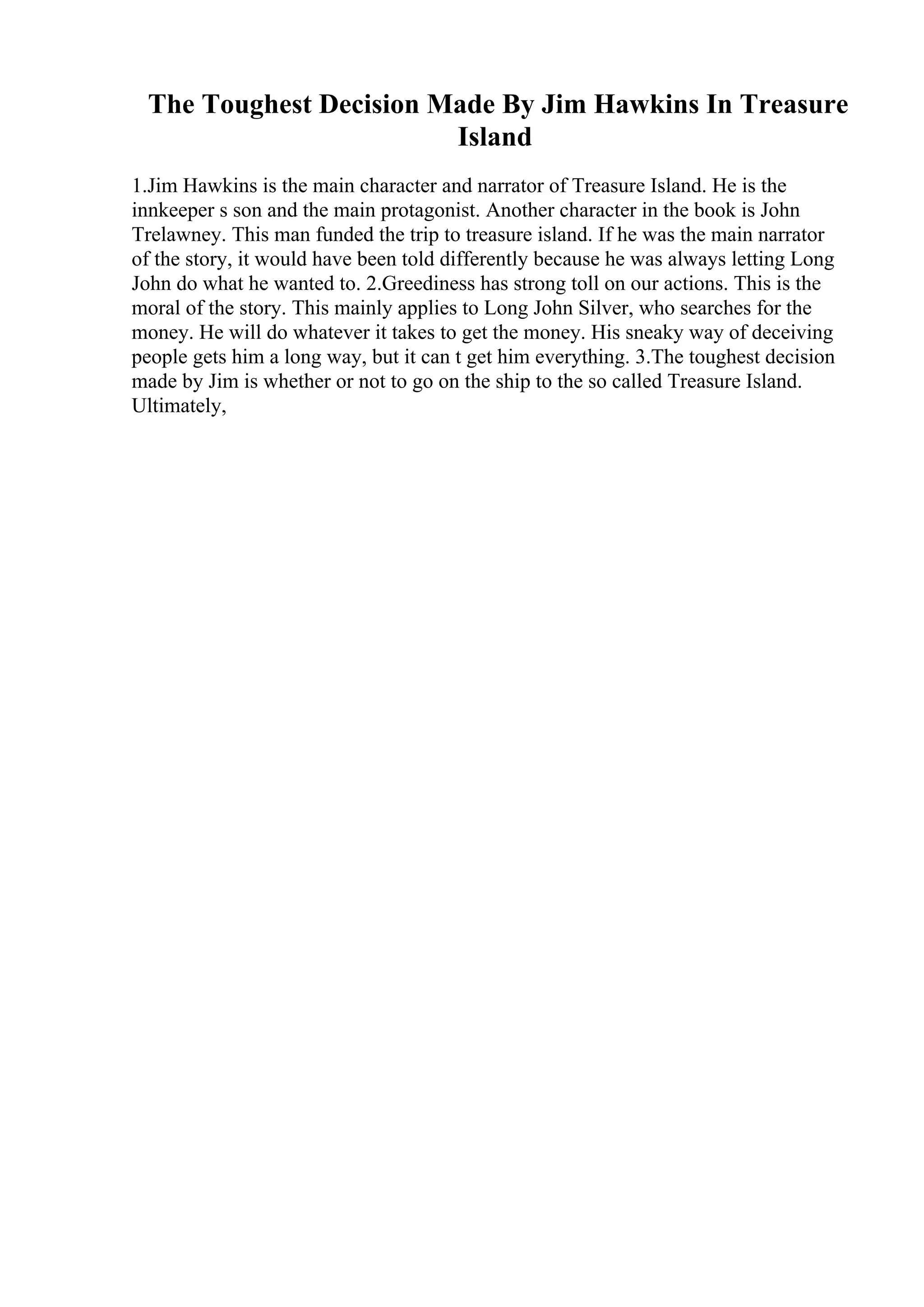 The Toughest Decision Made By Jim Hawkins In Treasure
Island
1.Jim Hawkins is the main character and narrator of Treasure Island. He is the
innkeeper s son and the main protagonist. Another character in the book is John
Trelawney. This man funded the trip to treasure island. If he was the main narrator
of the story, it would have been told differently because he was always letting Long
John do what he wanted to. 2.Greediness has strong toll on our actions. This is the
moral of the story. This mainly applies to Long John Silver, who searches for the
money. He will do whatever it takes to get the money. His sneaky way of deceiving
people gets him a long way, but it can t get him everything. 3.The toughest decision
made by Jim is whether or not to go on the ship to the so called Treasure Island.
Ultimately,
 